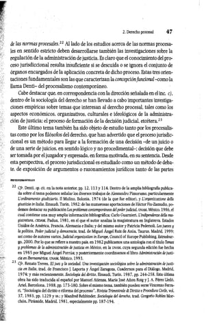2. Derecho procesal 4 7
de las normas procesales.22 Al lado de los estudios acerca de las normas procesa­
les en sentido estricto deben desarrollarse también las investigaciones sobre la
regulación de la administración de justicia. Es claro que el conocimiento del pro­
ceso jurisdiccional resulta insuficiente si se descuida o se ignora el conjunto de
órganos encargados de la aplicación concreta de dicho proceso. Estas tres orien­
taciones fundamentales son las que caracterizan la concepción funcional -como la
llama D enti- del procesalismo contemporáneo.
Cabe destacar que, en correspondencia con la dirección señalada en el inc. c),
dentro de la sociología del derecho se han llevado a cabo importantes investiga­
ciones empíricas sobre temas que interesan al derecho procesal, tales como los
aspectos económicos, organizativos, culturales e ideológicos de la administra­
ción de justicia; el proceso de formación de la decisión judicial, etcétera.23
Este último tema también ha sido objeto de estudio tanto por los procesalis-
tas como por los filósofos del derecho, que han advertido que el proceso jurisdic­
cional es un método para llegar a la formación de una decisión -de un juicio o
de una serie de juicios, en sentido lógico y no procedimental-; decisión que debe
ser tomada por el juzgador y expresada, en forma motivada, en su sentencia. Desde
esta perspectiva, el proceso jurisdiccional es estudiado como un método de deba­
te, de exposición de argumentos o razonamientos jurídicos tanto de las partes
22 Cfr. Denti, op. cit. en la nota anterior, pp. 1 2 ,1 1 3 y 114. Dentro de la amplia bibliografía publica­
da sobre el tema podemos señalar los diversos trabajos de Alessandro Pizzorusso, particularmente
L'ordinamento giudiziario, II Mulino, Bolonia, 1974 (de la que fue editor), y L’organizzazione della
giustízia in Italia, Einaudi, Turín, 1982; de las numerosas aportaciones de Héctor Fix-Zamudio, po­
demos destacar su publicación Los problemas contemporáneos del poderjudicial, unam, México, 1986, el
cual contiene una muy amplia información bibliográfica; Cario Guarnieri, L'indipendenza della ma­
gistratura, cedam, Padua, 1981, en el que el autor analiza la magistratura en Inglaterra. Estados
Unidos de América, Francia, Alemania e Italia; y del mismo autor y Patricia Pederzoli, Los jueces y
la política. Poder judicial y democracia, trad. de Miguel Ángel Ruiz de Asúa, Taurus, Madrid, 1999;
así como de autores varios, Judicial organization in Europe, Council of Europe Publishing, Estrasbur­
go, 2000. Por lo que se refiere a nuestro país, en 1982 publicamos una antología con el título Temas
y problemas de la administración de justicia en México, en la UNAM, cuya segunda edición fue hecha
en 1985 por Miguel Ángel Porrúa; y posteriormente coordinamos el libro Administración de justi­
cia en Iberoamérica, unam, México, 1993.
23 Cfr. Renato Treves, El juez y la sociedad. Una investigación sociológica sobre la administración de justi­
cia en Italia, trad. de Francisco J. Laporta y Ángel Zaragoza, Cuadernos para el Diálogo, Madrid,
1974; y más recientemente, Sociología del diritto, Einaudi, Turín, 1987, pp. 244-258. Esta última
obra ha sido traducida al español por Manuel Atienza, María José Añon Roig y J. A. Pérez Lledó,
Ariel, Barcelona, 1988, pp. 173-180. Sobre el mismo tema, también pueden verse Vincenzo Ferra­
ri, “Sociología del diritto e riforma del processo", Rivista Trimestrale di Diritto e Procedura Civile, vol.
37, 1983, pp. 1229 y ss.; y Manfred Rehbinder. Sociología del derecho, trad. Gregorio Robles Mor-
chón, Pirámide, Madrid, 1981, especialmente pp. 187-194.
 
