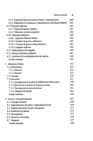 Indice de contenido XI
6.8.1. Tribunal Federal de Justicia Fiscal y Administrativa 240
6.8.2. Tribunal de lo Contencioso Administrativo del Distrito Federal 242
6.9. Tribunales agrarios 243
6.9.1. Tribunal Superior Agrario 243
6.9.2. Tribunales unitarios agrarios 24 4
6.10. Tribunales militares 2 4 4
6.10.1. Supremo Tribunal Militar 24 4
6.10.2. Consejos de guerra ordinarios 24 5
6.10.3. Consejos de guerra extraordinarios 245
6.10.4. Juzgados militares 246
6.11. Colaboradores del juzgador 24 6
6.12. Oficinas judiciales auxiliares 2 4 7
6.13. Auxiliares de la administración de justicia 248
Cuadro resumen 249
7. Ministerio Público 251
7.1. Antecedentes 252
7.1.1. Externos 252
7.1.2. Internos 253
7.2. Concepto 25 6
7.3. Funciones 257
7.3.1. Investigación de hechos probablemente delictuosos 258
7.3.2. Ejercicio de la acción en el proceso penal 260
7.3.3. Participación en otros procesos 261
7.3.4. Abogacía del Estado 262
Cuadro resumen 266
8. Partes y otros participantes 2 67
8.1. Concepto de parte 2 68
8.2. Capacidad para ser parte y capacidad procesal 2 69
8.3. Legitimación ad processum y ad causam 271
8.4. Sustitución de partes 2 7 4
8.5. Litisconsorcio 275
8.6. Terceros y terceristas 276
8.7. Abogacía 2 7 7
Cuadro resumen 2 8 0
 