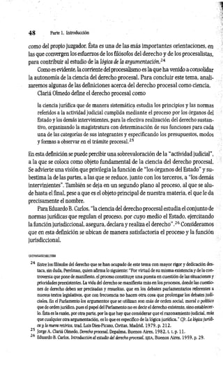 4 8 Parte 1. Introducción
como del propio juzgador. Ésta es una de las más importantes orientaciones, en
las que convergen los esfuerzos de los filósofos del derecho y de los procesalistas,
para contribuir al estudio de la lógica de la argumentación.24
Como es evidente, la corriente del procesalismo es la que ha venido a consolidar
la autonomía de la ciencia del derecho procesal. Para concluir este tema, anali­
zaremos algunas de las definiciones acerca del derecho procesal como ciencia.
Clariá Olmedo define el derecho procesal como
la ciencia jurídica que de manera sistemática estudia los principios y las normas
referidos a la actividad judicial cumplida mediante el proceso por los órganos del
Estado y los demás intervinientes, para la efectiva realización del derecho sustan­
tivo, organizando la magistratura con determinación de sus funciones para cada
una de las categorías de sus integrantes y especificando los presupuestos, modos
y formas a observar en el trámite procesal.25
En esta definición se puede percibir una sobrevaloración de la “actividad judicial”,
a la que se coloca como objeto fundamental de la ciencia del derecho procesal.
Se advierte una visión que privilegia la función de “los órganos del Estado” y su­
bestima la de las partes, a las que se reduce, junto con los terceros, a “los demás
intervinientes". También se deja en un segundo plano al proceso, al que se alu­
de hasta el final, pese a que es el objeto principal de nuestra materia, el que le da
precisamente el nombre.
Para Eduardo B. Carlos, “la ciencia del derecho procesal estudia el conjunto de
normas jurídicas que regulan el proceso, por cuyo medio el Estado, ejercitando
la función jurisdiccional, asegura, declara y realiza el derecho”.26 Consideramos
que en esta definición se ubican de manera satisfactoria el proceso y la función
jurisdiccional.
'fz&zttssxxsá
24 Entre los filósofos del derecho que se han ocupado de este tema con mayor rigor y dedicación des­
taca, sin duda, Perelman, quien afirma lo siguiente: “Por virtud de su misma existencia y de la con­
troversia que pone de manifiesto, el proceso constituye una puesta en cuestión de las situaciones y
prioridades preexistentes. La vida del derecho se manifiesta más en los procesos, donde las cuestio­
nes de derecho deben ser precisadas y resueltas, que en los debates parlamentarios referentes a
nuevos textos legislativos, que con frecuencia no hacen otra cosa que prolongar los debates judi­
ciales. En el Parlamento los argumentos que se utilizan son más de orden social, moral o político
que de orden jurídico, pues el papel del Parlamento no es decir el derecho existente, sino establecer­
lo. Esta es la razón, por otra parte, por la que hay que considerar que el razonamiento judicial, más
que cualquier otra argumentación, es lo que es específico de la lógica jurídica.” Cfr. La lógica jurídi­
ca y la nueva retórica, trad. Luis Diez-Picazo, Civitas, Madrid, 1979, p. 212.
25 Jorge A. Clariá Olmedo, Derecho procesal, Depalma, Buenos Aires, 1 9 8 2 ,1.1, p. 11.
26 Eduardo B. Carlos, Introducción al estudio del derecho procesal, e je a , Buenos Aires, 1959, p. 29.
 
