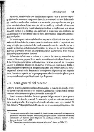 2. Derecho procesal 4 9
Asimismo, se señalan las tres finalidades que puede tener el proceso respec­
to del derecho sustantivo: asegurarlo de modo provisional, a través de las medi­
das cautelares; declararlo a través de una sentencia, para aquellos casos en que
exista incertidumbre o debate sobre su interpretación; y realizarlo, al dar cum­
plimiento a una sentencia constitutiva (por medio de la cual se crea una nueva
situación jurídica o se modifica una anterior), o al ejecutar una sentencia de
condena (que es la que ordena una conducta determinada a la parte demanda^
da o inculpada).
Por nuestra parte, retomando las ideas expuestas al inicio de este apartado,
podemos definir el derecho procesal como la ciencia que estudia el conjunto de nor­
mas y principios que regulan tanto las condiciones conforme a las atoles las partes, el
juzgador y los demás participantes deben realizar ¡os actos por los que se constituye,
desarrolla y termina el proceso; así como la integración y competencia de ios órganos
del Estado que intervienen en el mismo.
Todas estas definiciones se refieren a la ciencia del derecho procesal en su
conjunto. Sin embargo, para llevar a cabo un análisis más detallado de cada uno
de los conceptos, principios e instituciones de carácter procesal, así como para
conocer la aplicación de éstos en los diversos procesos, es conveniente dividir el
estudio del derecho procesal en dos grandes partes: una primera parte, de carác­
ter general, a la que se ha denominado teoría general del proceso; y una segunda
parte, de carácter especial, en la que agruparemos las diversas disciplinas que se
encargan del estudio específico de cada tipo de proceso.
2.3. Teoría general del p ro ce so ____________________
La teoría general del proceso es la parte general de la ciencia del derecho proce­
sal que se ocupa del estudio de los conceptos, principios e instituciones que son
comunes a las diversas disciplinas procesales especiales.27
Como su nombre lo indica, la teoría general del proceso es la parte general
de la ciencia del derecho procesal. Por esa razón, quizá sea más exacto denomi­
narla teoría general del derecho procesal como lo advirtió, en su oportunidad, Al-
calá-Zamora.28 El propio Carnelutti, uno de los precursores principales de esta
27 Como es obvio, nuestra definición se basa en la de Alcalá-Zamora, para quien la teoría general del
proceso es el “conjunto de conceptos, instituciones y principios comunes a las distintas ramas del en­
juiciamiento’’. Cfr. “La teoría general del proceso y la enseñanza del derecho procesál”, en Estu­
dios..., op. cit., nota 1 1 ,1.1
, p. 585.
28 C/r. “Trayectoria y contenido de una teoría general del proceso”, ibidem.pp. 5 12y 513.
 