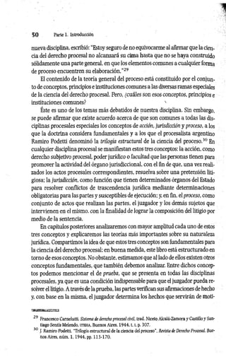 5 0 Parte 1. Introducción
nueva disciplina, escribió: “Estoy seguro de no equivocarme al afirmar que la cien­
cia del derecho procesal no alcanzará su cima hasta que no se haya construido
sólidamente una parte general, en que los elementos comunes a cualquier forma
de proceso encuentren su elaboración.”29
El contenido de la teoría general del proceso está constituido por el conjun­
to de conceptos, principios e instituciones comunes a las diversas ramas especiales
de la ciencia del derecho procesal. Pero, ¿cuáles son esos conceptos, principios e
instituciones comunes? x
Éste es uno de los temas más debatidos de nuestra disciplina. Sin embargo,
se puede afirmar que existe acuerdo acerca de que son comunes a todas las dis­
ciplinas procesales especiales los conceptos de acción, jurisdicción y proceso, a los
que la doctrina considera fundamentales y a los que el procesalista argentino
Ramiro Podetti denominó la trilogía estructural de la ciencia del proceso.30 En
cualquier disciplina procesal se manifiestan estos tres conceptos: la acción, como
derecho subjetivo procesal, poder jurídico o facultad que las personas tienen para
promover la actividad del órgano jurisdiccional, con el fin de que, una vez reali­
zados los actos procesales correspondientes, resuelva sobre una pretensión liti­
giosa; la jurisdicción, como función que tienen determinados órganos del Estado
para resolver conflictos de trascendencia jurídica mediante determinaciones
obligatorias para las partes y susceptibles de ejecución; y, en fin, el proceso, como
conjunto de actos que realizan las partes, el juzgador y los demás sujetos que
intervienen en el mismo, con la finalidad de lograr la composición del litigio por
medio de la sentencia.
En capítulos posteriores analizaremos con mayor amplitud cada uno de estos
tres conceptos y explicaremos las teorías más importantes sobre su naturaleza
jurídica. Compartimos la idea de que estos tres conceptos son fundamentales para
la ciencia del derecho procesal; en buena medida, este libro está estructurado en
torno de esos conceptos. No obstante, estimamos que al lado de ellos existen otros
conceptos fundamentales, que también debemos analizar. Entre dichos concep­
tos podemos mencionar el de prueba, que se presenta en todas las disciplinas
procesales, ya que es una condición indispensable para que el juzgador pueda re­
solver el litigio. A través de la prueba, las partes verifican sus afirmaciones de hecho
y, con base en la misma, el juzgador determina los hechos que servirán de moti-
3N BBatta¡S3S£2
29 Francesco Carnelutti, Sistema de derecho procesal civil, trad. Niceto Alcalé-Zamora y Castillo y San­
tiago Sentís Melendo, ijteha, Buenos Aires, 1 9 4 4 ,1.1, p. 307.
30 J. Ramiro Podetti, "Trilogía estructural de la ciencia del proceso", Revista de Derecho Procesal, Bue-
nos Aires, núm. 1,1 9 4 4 , pp. 113-170.
 