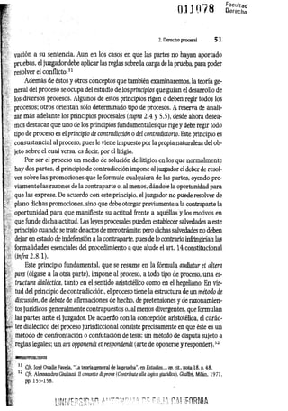 2. Derecho procesal 5 1
vación a su sentencia. Aun en los casos en que las partes no hayan aportado
pruebas, el juzgador debe aplicar las reglas sobre la carga de la prueba, para poder
resolver el conflicto.31
Además de éstos y otros conceptos que también examinaremos, la teoría ge­
neral del proceso se ocupa del estudio de los principios que guían el desarrollo de
los diversos procesos. Algunos de estos principios rigen o deben regir todos los
procesos; otros orientan sólo determinado tipo de procesos. A reserva de anali­
zar más adelante los principios procesales (supra 2.4 y 5.5), desde ahora desea­
mos destacar que uno de los principios fundamentales que rige y debe regir todo
tipo de proceso es el principio de contradicción o del contradictorio. Este principio es
consustancial al proceso, pues le viene impuesto por la propia naturaleza del ob­
jeto sobre el cual versa, es decir, por el litigio.
Por ser el proceso un medio de solución de litigios en los que normalmente
hay dos partes, el principio de contradicción impone al juzgador el deber de resol­
ver sobre las promociones que le formule cualquiera de las partes, oyendo pre­
viamente las razones de la contraparte o, al menos, dándole la oportunidad para
que las exprese. De acuerdo con este principio, el juzgador no puede resolver de
plano dichas promociones, sino que debe otorgar previamente a la contraparte la
oportunidad para que manifieste su actitud frente a aquéllas y los motivos en
que funde dicha actitud. Las leyes procesales pueden establecer salvedades a este
principio cuando se trate de actos de mero trámite; pero dichas salvedades no deben
dejar en estado de indefensión a la contraparte, pues de lo contrario infringirían las
formalidades esenciales del procedimiento a que alude el art. 14 constitucional
(infra 2.8.1).
Este principio fundamental, que se resume en la fórmula audiatur et altera
pars (óigase a la otra parte), impone al proceso, a todo tipo de proceso, una es­
tructura dialéctica, tanto en el sentido aristotélico como en el hegeliano. En vir­
tud del principio de contradicción, el proceso tiene la estructura de un método de
discusión, de debate de afirmaciones de hecho, de pretensiones y de razonamien­
tos jurídicos generalmente contrapuestos o, al menos divergentes, que formulan
las partes ante el juzgador. De acuerdo con la concepción aristotélica, el carác-
■ter dialéctico del proceso jurisdiccional consiste precisamente en que éste es un
método de confrontación o confutación de tesis; un método de disputa sujeto a
reglas legales; un ars opponendi et respondendi (arte de oponerse y responder).32
•
; Cfr. José Ovalle Favela, ‘‘La teoría general de la prueba", en Estudios..., op. cit., nota 18, p. 48.
► 32 Cfr. Alessandro Giuliani. II concetto di prava (Contributo alia lógica giuridica), Giuffre, Milán, 1971,
 