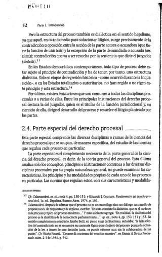 B V h ( i n
52 Parte 1. Introducción
Pero la estructura del proceso también es dialéctica en el sentido hegeliano,
ya que aquél, en cuanto medio para solucionar litigios, surge precisamente de la
contradicción a oposición entre la acción de la parte actora o acusadora (que tie­
ne la función de una tesis) y la excepción de la parte demandada o acusada (an­
títesis); contradicción que va a ser resuelta por la sentencia que dicte el juzgador
(síntesis).33
En los Estados democráticos contemporáneos, todo tipo de proceso debe es­
tar sujeto al principio de contradicción y ha de tener, por tanto, una estructura
dialéctica. Sólo en etapas de regresión histórica -com o ocurrió durante la Inqui­
sición-, o en los Estados totalitarios o autoritarios, no han regido o no rigen es­
te principio y esta estructura.34
Por último, existen instituciones que son comunes a todas las disciplinas pro­
cesales o a varias de ellas. Entre las principales instituciones del derecho proce­
sal destaca la del juzgador, quien es el titular de la función jurisdiccional y, en
ejercicio de ella, dirige el desarrollo del proceso y resuelve el litigio planteado por
las partes.
2.4. Parte especial del derecho p ro ce sa l__________
Esta parte especial comprende las diversas disciplinas o ramas de la ciencia del
derecho procesal que se ocupan, de manera específica, del estudio de las normas
que regalan cada proceso en particular.
La parte especial es el complemento necesario de la parte general de la cien­
cia del derecho procesal, es decir, de la teoría general del proceso. Esta última
analiza sólo los conceptos, principios e instituciones comunes a las diversas dis­
ciplinas procesales; por su propia naturaleza general, no puede examinar las ca­
racterísticas, los principios y las modalidades propias de cada uno de los procesos
en particular. Las normas que regulan éstos, con sus características y modalida-
*■ *1, T
,
33 Cfr. Calamandrei, op. cit, nota 4, pp. 150-151; y Eduardo J. Couture, Fundamentos del derecho pro­
cesal civil, 3a. ed., Depalma, Buenos Aires, 1974, p. 181.
34 Calamandrei, después de afirmar que el proceso no es un monólogo sino un diálogo, un cambio de
proposiciones, de respuestas y de réplicas, escribe: “En esto consiste la dialéctica, que es el carácter
más precioso y típico del proceso moderno..." Y más adelante agrega: “En realidad, la dialéctica del
proceso es la dialéctica de la democracia parlamentaria...", op. cit., nota 4, pp. 1 50,151 y 155. En
sentido completamente contrario, Emilio Betti, en pleno auge del fascismo, señalaba: “la falta efec­
tiva del contradictorio no se encuentra en contraste lógico con el objeto del proceso, porque la actua­
ción de la ley, a través de una decisión justa, se puede obtener aun sin la colaboración de las
partes". Cfr. Nicola Picardi, “L’esame di coscienza del vecchio maestro”, en Rivista di Diritto Proces-
suale, núm. 2-3 de 1986, p. 542.
 