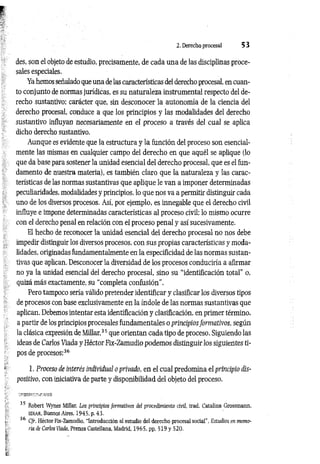 2. Derecho procesal 5 3
des, son el objeto de estudio, precisamente, de cada una de las disciplinas proce­
sales especiales.
Ya hemos señalado que una de las características del derecho procesal, en cuan­
to conjunto de normas jurídicas, es su naturaleza instrumental respecto del de­
recho sustantivo; carácter que, sin desconocer la autonomía de la ciencia del
derecho procesal, conduce a que los principios y las modalidades del derecho
sustantivo influyan necesariamente en el proceso a través del cual se aplica
dicho derecho sustantivo.
Aunque es evidente que la estructura y la función del proceso son esencial­
mente las mismas en cualquier campo del derecho en que aquél se aplique (lo
que da base para sostener la unidad esencial del derecho procesal, que es el fun­
damento de nuestra materia), es también claro que la naturaleza y las carac­
terísticas de las normas sustantivas que aplique le van a imponer determinadas
peculiaridades, modalidades y principios, lo que nos va a permitir distinguir cada
uno de los diversos procesos. Así, por ejemplo, es innegable que el derecho civil
influye e impone determinadas características al proceso civil; lo mismo ocurre
con el derecho penal en relación con el proceso penal y así sucesivamente.
El hecho de reconocer la unidad esencial del derecho procesal no nos debe
impedir distinguir los diversos procesos, con sus propias características y moda­
lidades, originadas fundamentalmente en la especificidad de las normas sustan­
tivas que aplican. Desconocer la diversidad de los procesos conduciría a afirmar
no ya la unidad esencial del derecho procesal, sino su “identificación total” o,
quizá más exactamente, su “completa confusión".
Pero tampoco sería válido pretender identificar y clasificar los diversos tipos
de procesos con base exclusivamente en la índole de las normas sustantivas que
aplican. Debemos intentar esta identificación y clasificación, en primer término,
a partir de los principios procesales fundamentales o principiosformativos, según
la clásica expresión de Millar,35 que orientan cada tipo de proceso. Siguiendo las
ideas de Carlos Viada y Héctor Fix-Zamudio podemos distinguir los siguientes ti­
pos de procesos:36
1. Proceso de interés individual o privado, en el cual predomina el principio dis­
positivo, con iniciativa de parte y disponibilidad del objeto del proceso.
35 Robert Wynes Millar, Los principios formativos del procedimiento civil, trad. Catalina Grossmann,
EDIAR. Buenos Aires, 1945, p. 43.
36 Cfr. Héctor Fix-Zamudio, “Introducción al estudio del derecho procesal social", Estudios en memo­
ria de Carlos Viada, Prensa Castellana, Madrid, 1965, pp. 519 y 520.
 