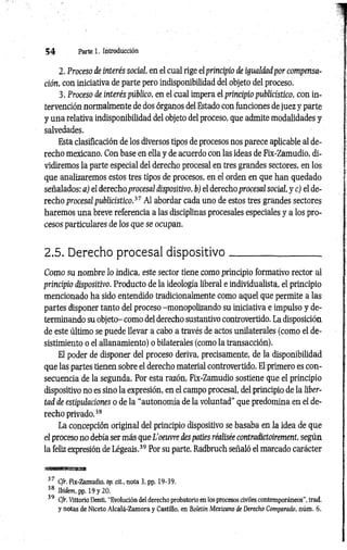 5 4 Parte 1. Introducción
2. Proceso de interés social, en el cual rige el principio de igualdad por compensa­
ción, con iniciativa de parte pero indisponibilidad del objeto del proceso.
3. Proceso de interés público, en el cual impera el principio publicístico, con in­
tervención normalmente de dos órganos del Estado con funciones de juez y parte
y una relativa indisponibilidad del objeto del proceso, que admite modalidades y
salvedades.
Esta clasificación de los diversos tipos de procesos nos parece aplicable al de­
recho mexicano. Con base en ella y de acuerdo con las ideas de Fix-Zamudio, di­
vidiremos la parte especial del derecho procesal en tres grandes sectores, en los
que analizaremos estos tres tipos de procesos, en el orden en que han quedado
señalados: a) el derecho procesal dispositivo, b) el derecho procesal social, y c) el de­
recho procesal publicístico.37 Al abordar cada uno de estos tres grandes sectores
haremos una breve referencia a las disciplinas procesales especiales y a los pro­
cesos particulares de los que se ocupan.
2.5. Derecho procesal dispositivo_________________
C om o su nombre lo indica, este sector tiene como principio formativo rector al
principio dispositivo. Producto de la ideología liberal e individualista, el principio
mencionado ha sido entendido tradicionalmente como aquel que permite a las
partes disponer tanto del proceso -monopolizando su iniciativa e impulso y de­
terminando su objeto- como del derecho sustantivo controvertido. La disposición
de este último se puede llevar a cabo a través de actos unilaterales (como el de­
sistimiento o el allanamiento) o bilaterales (como la transacción).
El poder de disponer del proceso deriva, precisamente, de la disponibilidad
que las partes tienen sobre el derecho material controvertido. El primero es con­
secuencia de la segunda. Por esta razón, Fix-Zamudio sostiene que el principio
dispositivo no es sino la expresión, en el campo procesal, del principio de la liber­
tad de estipulaciones o de la “autonomía de la voluntad" que predomina en el de­
recho privado.38
La concepción original del principio dispositivo se basaba en la idea de que
el proceso no debía ser más que L’oeuvre des paties réalisée contradictoirement, según
la feliz expresión de Légeais.39 Por su parte, Radbruch señaló el marcado carácter
'
tmsmmmsasmi
37 Cfr. Fix-Zamudio. op. cit., nota 3, pp. 19-39.
38 Ibidem, pp. 1 9 y 2 0 .
39 Cfr. Vittorio Denti. “Evolución del derecho probatorio en los procesos civiles contemporáneos", trad.
y notas de Niceto Alcalá-Zamora y Castillo, en Boletín Mexicano de Derecho Comparado, núm. 6,
 