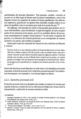 2. Derecho procesal 5 5
individualista del principio dispositivo: “Este principio -escribió- convierte al
proceso en un libre juego de fuerzas entre las partes contendientes, como si los
litigantes fuesen dos jugadores de ajedrez de fuerzas equilibradas, dos adversa­
rios ingeniosos, guiados por un egoísmo bien entendido, situados ambos en un
plano de igualdad y que no necesitan para nada de la ayuda del juez.”40
Sin embargo, este principio ha venido evolucionando para moderar sus ex­
cesos individualistas y para transformar el papel del juzgador, de mero receptor
pasivo de las instancias de las partes, en el de un verdadero director del proceso,
como acertadamente lo designó Alcalá-Zamora.41 De este modo, el impulso del
proceso y la obtención del material probatorio ya no corresponden de manera
exclusiva a las partes, sino también al juzgador.
Quizá quien mejor ha expresado las razones de esta evolución sea Eduardo
J. Couture:
El juicio civil no es una relación jurídica de dos particulares ante un juez impa­
sible que se limita a esperar el fin de la lucha, como en el duelo clásico, para pro­
clamar vencedor al que hubiera triunfado según las reglas de combate. Conviene
insistir, una vez más, en que el Estado tiene, al igual que las partes, un interés
propio en el litigio: sólo que mientras éstas persiguen un interés privado, el Esta­
do persigue que la jurisdicción se cumpla en los términos previstos en la Consti­
tución.42
Dentro del derecho procesal dispositivo se suele ubicar a dos disciplinas procesales
especiales: el derecho procesal civil y el derecho procesal mercantil. Nos referire­
mos brevemente a su contenido y a sus fuentes legales en México.
2.5.1. Derecho procesal civil
El derecho procesal civil es la disciplina que estudia el conjunto de normas que
regulan el proceso a través del cual se solucionan los litigios que versan sobre la
interpretación o aplicación de normas sustantivas civiles.
septiembre-diciembre de 1969, p. 562; también en Estudios de derecho probatorio, trad. Santiago
Sentís Melendo, EJEA, Buenos Aires, 1974. p. 115.
40 Gustav Radbruch, Introducción a ¡a filosofía del derecho, trad. Wenceslao Roces, Fondo de Cultura
Económica, México, 1965, pp. 158 y 159.
41 “Proceso oral y abogacía”, en Estudios..., op. cit.. nota 11, p. 23.
42 Eduardo J. Couture, Proyecto de código de procedimiento civil (con exposición de motivos), Depalma,
Buenos Aires, 1945, p. 92.
 