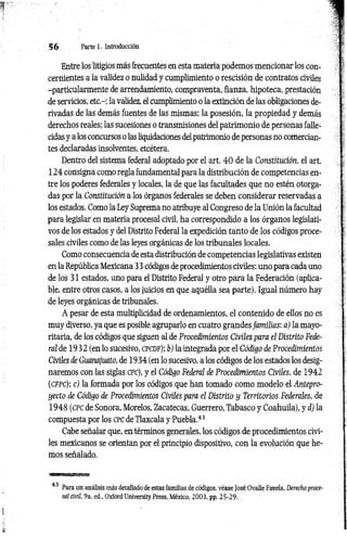 5 6 Parte 1. Introducción
Entre los litigios más frecuentes en esta materia podemos mencionar los con­
cernientes a la validez o nulidad y cumplimiento o rescisión de contratos civiles
-particularmente de arrendamiento, compraventa, fianza, hipoteca, prestación
de servicios, etc.-; la validez, el cumplimiento o la extinción de las obligaciones de­
rivadas de las demás fuentes de las mismas; la posesión, la propiedad y demás
derechos reales; las sucesiones o transmisiones del patrimonio de personas falle­
cidas y a los concursos o las liquidaciones del patrimonio de personas no comercian­
tes declaradas insolventes, etcétera.
Dentro del sistema federal adoptado por el art. 4 0 de la Constitución, el art.
124 consigna como regla fundamental para la distribución de competencias en­
tre los poderes federales y locales, la de que las facultades que no estén otorga­
das por la Constitución a los órganos federales se deben considerar reservadas a
los estados. Como la Ley Suprema no atribuye al Congreso de la Unión la facultad
para legislar en materia procesal civil, ha correspondido a los órganos legislati­
vos de los estados y del Distrito Federal la expedición tanto de los códigos proce­
sales civiles como de las leyes orgánicas de los tribunales locales.
Como consecuencia de esta distribución de competencias legislativas existen
en la República Mexicana 33 códigos de procedimientos civiles; uno para cada uno
de los 31 estados, uno para el Distrito Federal y otro para la Federación (aplica­
ble, entre otros casos, a los juicios en que aquélla sea parte). Igual número hay
de leyes orgánicas de tribunales.
A pesar de esta multiplicidad de ordenamientos, el contenido de ellos no es
muy diverso, ya que es posible agruparlo en cuatro grandes fam ilias: a) la mayo-
ritaria, de los códigos que siguen al de Procedimientos Civiles para el Distrito Fede­
ral de 19 32 (en lo sucesivo, c pcd f); b) la integrada por el Código de Procedimientos
Civiles de Guanajuato, de 1934 (en lo sucesivo, a los códigos de los estados los desig­
naremos con las siglas cpc), y el Código Federal de Procedimientos Civiles, de 1942
( c f p c ); c) la formada por los códigos que han tomado como modelo el Antepro­
yecto de Código de Procedimientos Civiles para el Distrito y Territorios Federales, de
1948 (cpc de Sonora, Morelos, Zacatecas, Guerrero, Tabasco y Coahuila), y d) la
compuesta por los cpc de Tlaxcala y Puebla.43
Cabe señalar que, en términos generales, los códigos de procedimientos civi­
les mexicanos se orientan por el principio dispositivo, con la evolución que he­
mos señalado.
'TW'WMIItW'liHüiUill
43 Para un análisis más detallado de estas familias de códigos, véase José Ovalle Favela, Derecho proce­
sal civil, 9a. ed., Oxford University Press, México, 2003, pp. 25-29.
 