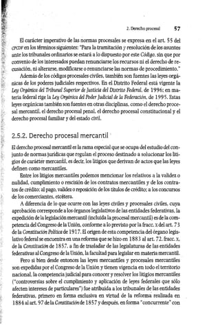 2. Derecho procesal 5 7
El carácter imperativo de las normas procesales se expresa en el art. 55 del
CPCDF en los términos siguientes: “Para la tramitación y resolución de los asuntos
ante los tribunales ordinarios se estará a lo dispuesto por este Código, sin que por
convenio de los interesados puedan renunciarse los recursos ni el derecho de re­
cusación, ni alterarse, modificarse o renunciarse las normas de procedimiento.”
Además de los códigos procesales civiles, también son fuentes las leyes orgá­
nicas de los poderes judiciales respectivos. En el Distrito Federal está vigente la
Ley Orgánica del Tribunal Superior de Justicia del Distrito Federal, de 1996; en ma­
teria federal rige la Ley Orgánica del Poder Judicial de la Federación, de 199 5. Estas
leyes orgánicas también son fuentes en otras disciplinas, como el derecho proce­
sal mercantil, el derecho procesal penal, el derecho procesal constitucional y el
derecho procesal familiar y del estado civil.
2.5.2. Derecho procesal mercantil'
El derecho procesal mercantil es la rama especial que se ocupa del estudio del con-
junto de normas jurídicas que regulan el proceso destinado a solucionar los liti­
gios de carácter mercantil, es decir, los litigios que derivan de actos que las leyes
definen como mercantiles.
Entre los litigios mercantiles podemos mencionar los relativos a la validez o
nulidad, cumplimiento o rescisión de los contratos mercantiles y de los contra­
tos de crédito; al pago, validez o reposición de los títulos de crédito; a los concursos
de los comerciantes, etcétera.
A diferencia de lo que ocurre con las leyes civiles y procesales civiles, cuya
aprobación corresponde a los órganos legislativos de las entidades federativas, la
expedición de la legislación mercantil (incluida la procesal mercantil) es de la com­
petencia del Congreso de la Unión, conforme a lo previsto por la fracc. x del art. 73
de la Constitución Política de 1917. El origen de esta competencia del órgano legis­
lativo federal se encuentra en una reforma que se hizo en 1883 al art. 72, fracc. x,
de la Constitución de 1857, a fin de trasladar de las legislaturas de las entidades
federativas al Congreso de la Unión, la facultad para legislar en materia mercantil.
Pero si bien desde entonces las leyes mercantiles y procesales mercantiles
son expedidas por el Congreso de la Unión y tienen vigencia en todo el territorio
nacional, la competencia judicial para conocer y resolver los litigios mercantiles
(“controversias sobre el cumplimiento y aplicación de leyes federales que sólo
afecten intereses de particulares”) fue atribuida a los tribunales de las entidades
federativas, primero en forma exclusiva en virtud de la reforma realizada en
1884 al art. 9 7 de la Constitución de 18 5 7 y después, en forma “concurrente” con
 