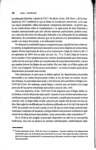 5 8 Parte 1. Introducción
los tribunales federales, a partir de 1917. En efecto, el art. 104, fracc. i, de la Cons­
titución de 1917 estableció lo que se llama la jurisdicción concurrente - a la cual,
con mayor propiedad, cabría denominar competencia alternativa-, al prever que,
de las controversias sobre el cumplimiento y la aplicación de leyes federales y
tratados internacionales que sólo afecten intereses particulares, podrán cono­
cer, a elección del actor, los tribunales federales o los tribunales de las entidades
federativas. Es conveniente advertir que en la práctica los demandantes suelen
acudir, con mayor frecuencia, a los tribunales locales.
No obstante la unidad del órgano competente para expedir las leyes sobre es­
ta materia, la legislación procesal mercantil se encuentra dispersa en varios textos
legales. El más importante de ellos es el ya centenario Código de Comercio del 15
de septiembre de 1889. Por un lado, los arts. 4o„ 75 y 76 del Código de Comercio
(en lo sucesivo CCom) proporcionan los criterios fundamentales para determinar
cuáles son los actos que deben ser considerados de naturaleza mercantil, y de los
que pueden derivar los litigios de esta índole. Por otro lado, en el libro quinto del
CCom, con el epígrafe “De los juicios mercantiles”, se reúne la mayor parte de las
disposiciones procesales mercantiles.
Para determinar en qué casos se deben aplicar las disposiciones procesales
mercantiles y en cuáles las procesales civiles, se ha de tener en cuenta, en pri­
mer término, la naturaleza mercantil o civil del acto del cual deriva el litigio (art.
1049 del CCom). Sin embargo, puede llegar a ocurrir que un mismo acto tenga
para una de las partes naturaleza mercantil y para la otra, civil.
Para esta hipótesis, el art. 1 0 5 0 del CCom disponía que el litigio debía so­
lucionarse a través del proceso mercantil, cuando el acto tuviese naturaleza mer­
cantil para la parte demandada y, por el contrario, cuando para esa parte tuviese
carácter civil, el litigio debía recibir solución por medio del proceso de esta ín­
dole. Esta regla fue modificada por la reforma publicada en el d o f del 4 de enero de
1989, de acuerdo con la cual cuando el acto de que se trate tenga carácter mer­
cantil para cualquiera de las partes, el litigio deberá solucionarse mediante la apli­
cación de las disposiciones mercantiles, tanto procesales como sustantivas.44
En el CCom se dio acogida al principio dispositivo no sólo en su concepción
tradicional, sino con un alcance en extremo individualista, relativamente expli­
44 El texto reformado del art. 1050 del CCom es el siguiente: “Cuando conforme a las disposiciones
mercantiles, para una de las partes que intervienen en un acto, éste tenga naturaleza comercial y
para la otra tenga naturaleza civil, la controversia que del mismo se derive se regirá conforme a las
leyes mercantiles.”
 