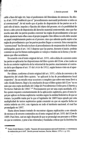 2. Derecho procesal 5 9
cable a fines del siglo XK, bajo el predominio del liberalismo de entonces. En efec­
to, el art. 1051 estableció que el “procedimiento mercantil preferente a todos es
el convencional", de tal modo que el poder de disposición de las partes no se li­
mitó sólo al inicio, impulso y fijación del objeto del proceso, ni a la posibilidad de
llevar a cabo actos de disposición del derecho material controvertido, sino que fue
mucho más allá: las partes pueden convenir las reglas de procedimiento a las que
deben ajustarse tanto ellas como el propio juzgador. Este último no sólo debe asumir
un papel completamente pasivo en el proceso, sino que además queda sujeto a las
reglas de procedimiento que las partes pueden llegar a convenir. Esta concepción
“convencional” fue llevada incluso al procedimiento de enajenación de los bienes
embargados, pues el art. 1413 dispone que las partes, durante el juicio, podrán
convenir en que los bienes embargados se valúen o Vendan en la forma y los tér­
minos que ellas acordaren.
De acuerdo con el texto original del art. 10 51, sólo a falta de convenio entre
las partes se aplicarán las disposiciones del libro quinto del CCom, a las cuales se
les da un carácter supletorio de la voluntad de las partes, exactamente al contra­
rio de lo que dispone el art. 5 5 del c p c d f de 1 9 3 2 , según hemos visto en el apar­
tado anterior.
Por último, conforme al texto original del art. 10 51, a falta de convenio y de
disposición del citado libro quinto, “se aplicará la ley de procedimientos local
respectiva”. En un estudio muy acucioso y completo que sobre este tema llevó a
cabo Alcalá-Zamora, llegó a la conclusión de que el libro quinto del CCom “no es
más que una copia mutilada del Código de Procedimientos Civiles para el Distrito y
Territorios Federales de 1 8 8 4 ”.45 Precisamente por ser una copia mutilada, el li­
bro quinto requiere constantemente de la aplicación supletoria, pero el texto le­
gal por aplicar en forma supletoria variaba según la entidad federativa de que se
tratara. La posible razón por la que el legislador de 1889 haya optado por esta
multiplicidad de textos supletorios quizá consistió en que en aquella fecha no
existía todavía un c p f c , con vigencia en todo el territorio nacional, el cual fue
promulgado en 1897.
Hasta ahora hemos tratado de encontrar alguna explicación a ese cúmulo
de excesos y de errores contenidos en el texto original del art. 1051 del CCom de
1889. Pues bien, casi un siglo después de que se promulgó ese precepto y el libro
en que se contiene, y pese a las reiteradas y fundadas críticas que la doctrina ha
45 Niceto Alcalá-Zamora y Castillo, “Examen del enjuiciamiento mercantil mexicano, y conveniencia
de reabsorción por el civil", Derecho procesal mexicano, Porrúa, México, 1 9 7 6 ,1.1
, p. 101.
 