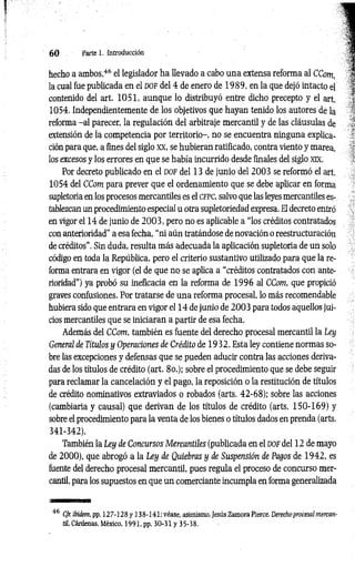 6 0 Parte 1. Introducción
hecho a ambos,46 el legislador ha llevado a cabo una extensa reforma al CCom,
la cual fue publicada en el d o f del 4 de enero de 1989, en la que dejó intacto el
contenido del art. 1051, aunque lo distribuyó entre dicho precepto y el art.
1054. Independientemente de los objetivos que hayan tenido los autores de la
reforma -a l parecer, la regulación del arbitraje mercantil y de las cláusulas de
extensión de la competencia por territorio-, no se encuentra ninguna explica­
ción para que, a fines del siglo XX, se hubieran ratificado, contra viento y marea,
los excesos y los errores en que se había incurrido desde finales del siglo xix.
Por decreto publicado en el d o f del 13 de junio del 2003 se reformó el art.
1054 del CCom para prever que el ordenamiento que se debe aplicar en forma
supletoria en los procesos mercantiles es el cfPC, salvo que las leyes mercantiles es­
tablezcan un procedimiento especial u otra supletoriedad expresa. El decreto entró
en vigor el 14 de junio de 2 0 0 3 , pero no es aplicable a “los créditos contratados
con anterioridad” a esa fecha, “ni aún tratándose de novación o reestructuración
de créditos". Sin duda, resulta más adecuada la aplicación supletoria de un solo
código en toda la República, pero el criterio sustantivo utilizado para que la re­
forma entrara en vigor (el de que no se aplica a “créditos contratados con ante­
rioridad") ya probó su ineficacia en la reforma de 1996 al CCom, que propició
graves confusiones. Por tratarse de una reforma procesal, lo más recomendable
hubiera sido que entrara en vigor el 14 de junio de 2 003 para todos aquellos jui­
cios mercantiles que se iniciaran a partir de esa fecha.
Además del CCom, también es fuente del derecho procesal mercantil la Ley
General de Títulos y Operaciones de Crédito de 1932. Esta ley contiene normas so­
bre las excepciones y defensas que se pueden aducir contra las acciones deriva­
das de los títulos de crédito (art. 8o,); sobre el procedimiento que se debe seguir
para reclamar la cancelación y el pago, la reposición o la restitución de títulos
de crédito nominativos extraviados o robados (arts. 42-68); sobre las acciones
(cambiaría y causal) que derivan de los títulos de crédito (arts. 1 50-169) y
sobre el procedimiento para la venta de los bienes o títulos dados en prenda (arts.
341-342).
También la Ley de Concursos Mercantiles (publicada en el d o f del 12 de mayo
de 2000), que abrogó a la Ley de Quiebras y de Suspensión de Pagos de 1942, es
fuente del derecho procesal mercantil, pues regula el proceso de concurso mer­
cantil, para los supuestos en que un comerciante incumpla en forma generalizada
46 Cfr. Ibídem, pp. 127-128 y 138-141; véase, asimismo, Jesús Zamora Pierce, Derechoprocesal mercan­
til, Cárdenas, México, 1991, pp. 30-31 y 35-38.
 