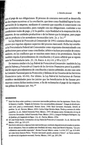 2. Derecho procesal 6 1
con el pago de sus obligaciones. El proceso de concurso mercantil se desarrolla
en dos etapas sucesivas: a) la conciliación, que tiene como finalidad lograr la con­
servación de la empresa, mediante el convenio que suscriba el comerciante con
sus acreedores reconocidos, para cumplir con sus obligaciones, conforme a sus
condiciones reales de pago, y b) la quiebra, cuya finalidad es la enajenación de la
empresa, de sus unidades productivas o de los bienes que la integran, para pagar
con su producto a los acreedores reconocidos (arts. 2o. y 3o.).47
La Ley Federal de Protección al Consumidor de 199 2 contiene diversas disposi­
ciones que regulan algunos aspectos del proceso mercantil. Dicha ley-estable-
ce la Procuraduría Federal del Consumidor como organismo descentralizado con
atribuciones para actuar como conciliador, árbitro e incluso procurador de consu­
midores, en los conflictos que se susciten entre éstos y los proveedores. Esta ley
también regula el procedimiento de conciliación y el juicio arbitral que se siguen
ante la Procuraduría (arts. 20, 24, fraccs. n, ni y xvi, y 99 a 122).48
De manera similar a la Ley Federal de Protección al Consumidor, también la Ley
para la Defensa y Protección al Usuario de los Servicios Financieros prevé la posibili­
dad de seguir procedimientos de conciliación y juicios arbitrales, en este caso ante
la Comisión Nacional para la Protección y Defensa de los Usuarios de los Servicios
Financieros (arts. 60-84). Por último, la Ley Federal de Instituciones de Fiam as
establece modalidades para los juicios que los beneficiarios de las fianzas pro­
muevan contra dichas instituciones, a fin de reclamarles el pago de las respecti­
vas pólizas de fianzas (art. 9 4 ).49
i / Entre las obras sobre quiebras y concursos mercantiles podemos citar las siguientes: Niceto Alca­
lá-Zamora y Castillo, "Salgado de Somoza y los concursualistas alemanes”, Ensayos de derecho pro­
cesal {civil, penal y constitucional), Buenos Aires, 1944; Raúl Cervantes Ahumada, Derecho de
quiebras, 3a. ed„ Herrero, México, 2002; Carlos Felipe Dávalos Mejía, Títulos y contratos de crédito
y quiebras, 2a. ed„ Oxford University Press, México, 1995; del mismo autor, Introducción a la Ley de
Concursos Mercantiles, Oxford University Press, México, 2003; y Joaquín Rodríguez Rodríguez, Ley
de Quiebras y de Suspensión de Pagos, 12a. ed., Porrúa, México, 1994.
48 Cfr. José Ovalle Favela, Comentarios a la Ley Federal de Protección al Consumidor, 2a. ed., McGraw-Hill,
México, 1995, pp. 195-235.
49 Esta breve referencia a algunas leyes mercantiles que contienen disposiciones procesales no preten­
de ser exhaustiva. Para un análisis más detallado del tema, véase José Becerra Bautista, “Los pro­
cedimientos mercantiles especiales", Revista Procesal, México, núms. 1 a 6 de 1977, pp. 419-468;
así como Jesús Zamora Pierce, “Proceso mercantil: pasado, presente y futuro", en Varios autores,
La reforma de la legislación mercantil, Porrúa, México, 1985, pp. 285-298.
 