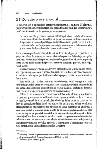 6 2 Parte 1. Introducción
2.6. Derecho procesal social_______________________
De acuerdo con lo que dijimos anteriormente (supra 2.4, numeral 2), el princi­
pio procesal fundamental que rige este segundo sector es el que Couture deno­
minó, con todo acierto, de igualdad por compensación:
Un nuevo derecho procesal, extraño a todos los principios tradicionales, sin ex­
ceptuar uno solo de ellos, ha debido surgir para establecer, mediante una nueva
desigualdad, la igualdad perdida por la distinta condición que tienen en el orden
económico de la vida, los que ponen su trabajo como sustancia del contrato, y los
que se sirven de él para la satisfacción de sus intereses.50
Aunque como puede advertirse de la lectura de la cita, el gran procesalista uru­
guayo se refería de manera particular al derecho procesal del trabajo, sus pala­
bras y sus ideas son válidas para todo el derecho procesal social, que comprende
tanto a aquél como al derecho procesal agrario y al derecho procesal de la segu­
ridad social.
Si las normas que integran el derecho procesal social -en su sentido objeti­
vo- regulan los procesos a través de los cuales se va a hacer efectivo el derecho
social, nada más lógico que los fines tutelares propios de éste también trascien­
dan a aquél.
Para Radbruch, “la idea central en que el derecho social se inspira no es la
idea de la igualdad de las personas, sino la de la nivelación de las desigualdades
que entre ellas existen; la igualdad deja de ser, así, punto de partida del derecho,
para convertirse en meta o aspiración del orden jurídico”.51
El derecho social surge como consecuencia de las desigualdades que se dan en­
tre personas que pertenecen a diferentes clases o grupos sociales; el derecho social
no regula, como el derecho privado, las relaciones de las personas como indivi­
duos en condiciones de igualdad, con abstracción de su grupo o clase social, sino
precisamente las relaciones de las personas en tanto miembros de un grupo o
una clase social, y tomando como punto de partida su desigualdad real, para
tratar de lograr su igualdad material, y no meramente formal, ante el ordena­
miento jurídico. Para el derecho social no existen las personas en abstracto, los
individuos, sino las personas en sus relaciones sociales concretas: trabajadores y
patrones; propietarios privados agrícolas o agricultores y campesinos -ejidata-
rios, comuneros y trabajadores agrícolas-, etcétera.
50 Eduardo J. Couture, “
Algunas nociones fundamentales del derecho procesal del trabajo", Estudios
de derecho procesal civil, Depalma, Buenos Aires, 1 978,1.1
, p. 288.
31 Radbruch, op. cit., nota 40, p. 162.
 