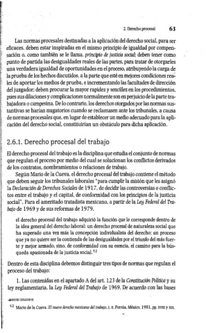 2. Derecho procesal 6 3
Las normas procesales destinadas a la aplicación del derecho social, para ser
eficaces, deben estar inspiradas en el mismo principio de igualdad por compen­
sación o, como también se le llama, principio de justicia social; deben tener como
punto de partida las desigualdades reales de las partes, para tratar de otorgarles
una verdadera igualdad de oportunidades en el proceso, atribuyendo la carga de
la prueba de los hechos discutidos, a la parte que esté en mejores condiciones rea­
les de aportar los medios de prueba, e incrementando las facultades de dirección
del juzgador; deben procurar la mayor rapidez y sencillez en los procedimientos,
pues sus dilaciones y complicaciones normalmente son en perjuicio de la parte tra­
bajadora o campesina. De lo contrario, los derechos otorgados por las normas sus­
tantivas se harían nugatorios cuando se reclamasen ante los tribunales, a causa
de normas procesales que, en lugar de establecer un medio adecuado para la apli­
cación del derecho social, constituirían un obstáculo para dicha aplicación.
2.6.1. Derecho procesal del trabajo
El derecho procesal del trabajo es la disciplina que estudia el conjunto de normas
que regulan el proceso por medio del cual se solucionan los conflictos derivados
de los contratos, nombramientos o relaciones de trabajo.
Según Mario de la Cueva, el derecho procesal del trabajo contiene el método
que deben seguir los tribunales laborales “para cumplir la misión que les asignó
la Declaración de Derechos Sociales de 1917, de decidir las controversias o conflic­
tos entre el trabajo y el capital, de conformidad con los principios de la justicia
social”. Para el ameritado tratadista mexicano, a partir de la Ley Federal del Tra­
bajo de 1969 y de sus reformas de 19 79,
el derecho procesal del trabajo adquirió la función que le corresponde dentro de
la idea general del derecho laboral: un derecho procesal de naturaleza social que
ha superado una vez más la concepción individualista del derecho; un proceso
que ya no quiere ser la contienda de las desigualdades por el triunfo del más fuer­
te y mejor armado, sino, de conformidad con su esencia, el camino para la bús­
queda apasionada de la justicia social.52
Dentro de esta disciplina debemos distinguir tres tipos de normas que regulan el
proceso del trabajo:
1. Las contenidas en el apartado A del art. 123 de la Constitución Política y su
ley reglamentaria, la Ley Federal del Trabajo de 1969. De acuerdo con las bases
52 Mario de la Cueva, El nuevo derecho mexicano del trabajo, t. II. Porrúa, México, 1981, pp. xviii y xix.
 