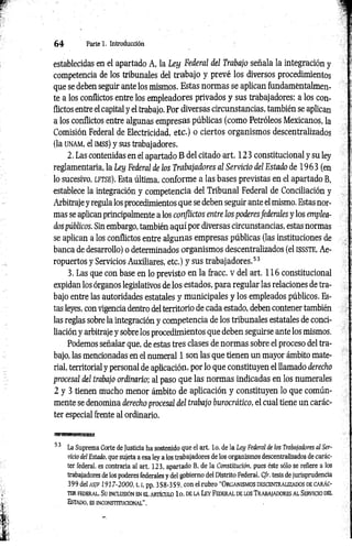 6 4 Parte 1. Introducción
establecidas en el apartado A, la Ley Federal del Trabajo señala la integración y
competencia de los tribunales del trabajo y prevé los diversos procedimientos
que se deben seguir ante los mismos. Estas normas se aplican fundamentalmen­
te a los conflictos entre los empleadores privados y sus trabajadores; a los con­
flictos entre el capital y el trabajo. Por diversas circunstancias, también se aplican
a los conflictos entre algunas empresas públicas (como Petróleos Mexicanos, la
Comisión Federal de Electricidad, etc.) o ciertos organismos descentralizados
(la unam, el imss) y sus trabajadores.
2. Las contenidas en el apartado B del citado art. 123 constitucional y su ley
reglamentaria, la Ley Federal de los Trabajadores al Servicio del Estado de 1963 (en
lo sucesivo, lftse ). Esta última, conforme a las bases previstas en el apartado B,
establece la integración y competencia del Tribunal Federal de Conciliación y
Arbitraje y regula los procedimientos que se deben seguir ante el mismo. Estas nor­
mas se aplican principalmente a los conflictos entre los poderesfederales y los emplea­
dos públicos. Sin embargo, también aquí por diversas circunstancias, estas normas
se aplican a los conflictos entre algunas empresas públicas (las instituciones de
banca de desarrollo) o determinados organismos descentralizados (el issste, Ae­
ropuertos y Servicios Auxiliares, etc.) y sus trabajadores.53
3. Las que con base en lo previsto en la fracc. v del art. 116 constitucional
expidan los órganos legislativos de los estados, para regular las relaciones de tra­
bajo entre las autoridades estatales y municipales y los empleados públicos. Es­
tas leyes, con vigencia dentro del territorio de cada estado, deben contener también
las reglas sobre la integración y competencia de los tribunales estatales de conci­
liación y arbitraje y sobre los procedimientos que deben seguirse ante los mismos.
Podemos señalar que, de estas tres clases de normas sobre el proceso del tra­
bajo, las mencionadas en el numeral 1 son las que tienen un mayor ámbito mate­
rial, territorial y personal de aplicación, por lo que constituyen el llamado derecho
procesal del trabajo ordinario; al paso que las normas indicadas en los numerales
2 y 3 tienen mucho menor ámbito de aplicación y constituyen lo que común­
mente se denomina derecho procesal del trabajo burocrático, el cual tiene un carác­
ter especial frente al ordinario.
53 La Suprema Corte de Justicia ha sostenido que el art. lo. de la Ley Federal de los Trabajadores al Ser­
vicio del Estado, que sujeta a esa ley a los trabajadores de los organismos descentralizados de carác­
ter federal, es contraria al art. 123, apartado B, de la Constitución, pues éste sólo se refiere a los
trabajadores de los poderes federales y del gobierno del Distrito Federal. C/r. tesis de jurisprudencia
399 del a sjf 1917-2000,1.1, pp. 3 58-3 59, con el rubro “ O rganism os descentralizados de c a rá c­
te r FEDERAL. Su INCLUSIÓN EN EL ARTÍCULO lo . DE LA LEY FEDERAL DE LOS TRABAJADORES AL SERVICIO DEL
Estado , es in c o n stitu c io n a l".
 