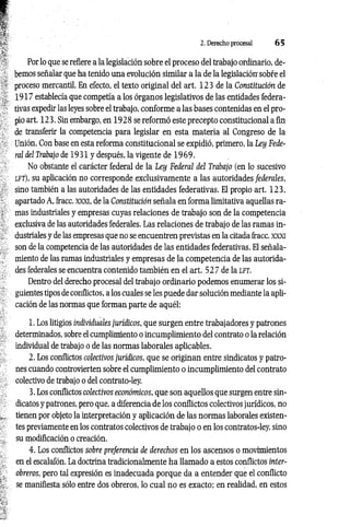 2. Derecho procesal 6 5
Por lo que se refiere a la legislación sobre el proceso del trabajo ordinario, de­
bemos señalar que ha tenido una evolución similar a la de la legislación' sobre el
proceso mercantil. En efecto, el texto original del art. 123 de la Constitución de
1917 establecía que competía a los órganos legislativos de las entidades federa­
tivas expedir las leyes sobre el trabajo, conforme a las bases contenidas en el pro­
pio art. 123. Sin embargo, en 1928 se reformó este precepto constitucional a fin
de transferir la competencia para legislar en esta materia al Congreso de la
Unión. Con base en esta reforma constitucional se expidió, primero, la Ley Fede­
ral del Trabajo de 1931 y después, la vigente de 1 9 69.
No obstante el carácter federal de la Ley Federal del Trabajo (en lo sucesivo
l f t ) , su aplicación no corresponde exclusivamente a las autoridades federales,
sino también a las autoridades de las entidades federativas. El propio art. 123,
apartado A, fracc. xxxi, de la Constitución señala en forma limitativa aquellas ra­
mas industriales y empresas cuyas relaciones de trabajo son de la competencia
exclusiva de las autoridades federales. Las relaciones de trabajo de las ramas in­
dustriales y de las empresas que no se encuentren previstas en la citada fracc. XXXI
son de la competencia de las autoridades de las entidades federativas. El señala­
miento de las ramas industriales y empresas de la competencia de las autorida­
des federales se encuentra contenido también en el art. 52 7 de la l f t .
Dentro del derecho procesal del trabajo ordinario podemos enumerar los si­
guientes tipos de conflictos, a los cuales se les puede dar solución mediante la apli­
cación de las normas que forman parte de aquél:
1. Los litigios individuales jurídicos, que surgen entre trabajadores y patrones
determinados, sobre el cumplimiento o incumplimiento del contrato o la relación
individual de trabajo o de las normas laborales aplicables.
2. Los conflictos colectivos jurídicos, que se originan entre sindicatos y patro­
nes cuando controvierten sobre el cumplimiento o incumplimiento del contrato
colectivo de trabajo o del contrato-ley.
3. Los conflictos colectivos económicos, que son aquellos que surgen entre sin­
dicatos y patrones, pero que, a diferencia de los conflictos colectivos jurídicos, no
tienen por objeto la interpretación y aplicación de las normas laborales existen­
tes previamente en los contratos colectivos de trabajo o en los contratos-ley, sino
su modificación o creación.
4. Los conflictos sobre preferencia de derechos en los ascensos o movimientos
en el escalafón. La doctrina tradicionalmente ha llamado a estos conflictos inter­
obreros, pero tal expresión es inadecuada porque da a entender que el conflicto
se manifiesta sólo entre dos obreros, lo cual no es exacto: en realidad, en estos
 