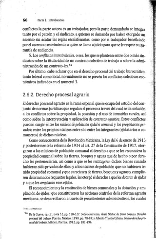 6 6 Parte 1. Introducción
conflictos la parte actora es un trabajador, pero la parte demandada se integra
tanto por el patrón y el sindicato, a quienes se demanda por haber otorgado un
ascenso sin acatar las reglas escalafonarias, como por el trabajador beneficiado
por el ascenso o movimiento, a quien se llama a juicio para que se le respete su ga­
rantía de audiencia.
5. Los conflictos intersindicales, o sea, los que se plantean entre dos o más sin­
dicatos sobre la titularidad de un contrato colectivo de trabajo o sobre la admi­
nistración de un contrato-ley.54
Por último, cabe aclarar que en el derecho procesal del trabajo burocrático,
tanto federal como local, normalmente no se prevén los conflictos colectivos eco­
nómicos indicados en el numeral 3.
2.6.2. Derecho procesal agrario
El derecho procesal agrario es la rama especial que se ocupa del estudio del con­
junto de normas jurídicas que regulan el proceso a través del cual se da solución
a los conflictos sobre la propiedad, la posesión y el uso de inmuebles rurales, así
como sobre la interpretación y aplicación de contratos agrarios. Estos conflictos
pueden surgir entre los núcleos de población ejidal o comunal y los propietarios pri­
vados; entre los propios núcleos entre sí o entre los integrantes (ejidatarios o co­
muneros) de dichos núcleos.
Como consecuencia de la Revolución Mexicana, la Ley del 6 de enero de 1915
y posteriormente la reforma de 1934 al art. 27 de la Constitución de 1917, otor­
garon a los núcleos de población comunal el derecho a que se les reconociera la
propiedad comunal sobre las tierras, bosques y aguas que de hecho o por dere­
cho les pertenecieran, así como a que se les restituyeran dichos bienes cuando
hubieran sido privados de ellos; y a los núcleos de población que no hubiesen te­
nido propiedad comunal y que careciesen de tierras, bosques y aguas y cumplie­
sen determinados requisitos legales, les otorgó el derecho a que les dotaran de ejidos
y a que les ampliaran esos ejidos.
El reconocimiento y la restitución de bienes comunales y la dotación y am­
pliación de ejidos, que constituyeron las acciones centrales de la reforma agraria
mexicana, se desarrollaron a través de procedimientos administrativos, los cuales
54 De la Cueva, op. cit., nota 52, pp. 510-527. Sobre este tema, véase Néstor de Buen Lozano, Derecho
procesal del trabajo, Porrúa, México, 1990, pp. 78-88; y Alberto Trueba Urbina, Nuevo derecho pro­
cesal del trabajo, México, Porrúa, 1982, pp. 181-196.
 