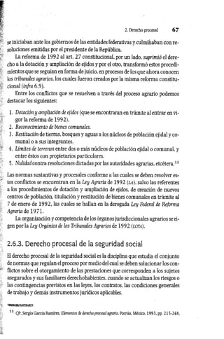 2. Derecho procesal 6 7
se iniciaban ante los gobiernos de las entidades federativas y culminaban con re­
soluciones emitidas por el presidente de la República.
La reforma de 1992 al art. 2 7 constitucional, por un lado, suprimió el dere­
cho a la dotación y ampliación de ejidos y por el otro, transformó estos procedi­
mientos que se seguían en forma de juicio, en procesos de los que ahora conocen
los tribunales agrarios, los cuales fueron creados por la misma reforma constitu­
cional {infra 6.9).
Entre los conflictos que se resuelven a través del proceso agrario podemos
destacar los siguientes:
1. Dotación y ampliación de ejidos (que se encontraran en trámite al entrar en vi­
gor la reforma de 1992).
2. Reconocimiento de bienes comunales.
3. Restitución de tierras, bosques y aguas a los núcleos de población ejidal y co­
munal o a sus integrantes.
4. Límites de terrenos entre dos o más núcleos de población ejidal o comunal, y
entre éstos con propietarios particulares.
5. Nulidad contra resoluciones dictadas por las autoridades agrarias, etcétera.55
Las normas sustantivas y procesales conforme a las cuales se deben resolver es­
tos conflictos se encuentran en la Ley Agraria de 1992 (l a ), salvo las referentes
a los procedimientos de dotación y ampliación de ejidos, de creación de nuevos
centros de población, titulación y restitución de bienes comunales en trámite al
7 de enero de 1992, las cuales se hallan en la derogada Ley Federal de Reforma
Agraria de 1971.
La organización y competencia de los órganos jurisdiccionales agrarios se ri­
gen por la Ley Orgánica de los Tribunales Agrarios de 1992 (lo ta).
2.6.3. Derecho procesal de la seguridad social
El derecho procesal de la seguridad social es la disciplina que estudia el conjunto
de normas que regulan el proceso por medio del cual se deben solucionar los con­
flictos sobre el otorgamiento de las prestaciones que corresponden a los sujetos
asegurados y sus familiares derechohabientes, cuando se actualizan los riesgos o
las contingencias previstos en las leyes, los contratos, las condiciones generales
de trabajo y demás instrumentos jurídicos aplicables.
Cfr. Sergio García Ramírez, Elementos de derecho procesal agrario. Porrúa, México, 1993, pp. 215-248.
 