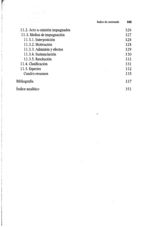 índice de contenido XIII
11.2. Acto u omisión impugnados 326
11.3. Medios de impugnación 327
11.3.1. Interposición 328
11.3.2. Motivación 328
11.3.3. Admisión y efectos 329
11.3.4. Sustanciación 330
11.3.5. Resolución 331
11.4. Clasificación 331
11.5. Especies 332
Cuadro resumen 335
Bibliografía 337
índice analítico 351
 