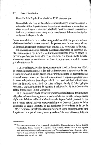 6 8 Parte 1. Introducción
El art. 2o. de la Ley del Seguro Social de 1995 establece que
la seguridad social tiene por finalidad garantizar el derecho humano a la salud, la
asistencia médica, la protección de los medios de subsistencia y los servicios so­
ciales necesarios para el bienestar individual y colectivo, así como el otorgamien­
to de una pensión que, en su caso y previo cumplimiento de los requisitos legales,
será garantizada por el Estado.
Las normas del derecho procesal de la seguridad social tienen por objeto hacer
efectivo ese derecho humano, por medio del proceso, cuando a un asegurado o a
un derechohabiente se le controvierte, se le niega o no se le otorga tal derecho.
Sin embargo, en nuestro país esta disciplina no ha tenido un desarrollo am­
plio, seguramente a causa de que las leyes sobre seguridad social no prevén un
proceso específico para la solución de los conflictos que se dan en esta materia,
sino que canalizan estos últimos a través de otros procesos, como el del trabajo
y el administrativo.56
1. La Ley del Seguro Social de 19 9 5 , vigente a partir del lo. de enero de 1997,
es aplicable primordialmente a los trabajadores sujetos al apartado A del art.
123 constitucional y a otros sujetos de aseguramiento como los miembros de las
sociedades cooperativas, los ejidatarios, comuneros y pequeños propietarios, e
incluso a trabajadores sujetos al apartado B, como son los de las instituciones de
banca de desarrollo (arts. 12 y 13 de la Ley del Seguro Social y 17 de la Ley Regla­
mentaria de la Fracción xin Bis del Apartado B del Artículo 123 de la Constitución
Política de los Estados Unidos M exicanos).
En la Ley del Seguro Social se prevé que cuando los patrones y demás sujetos
obligados, así como los asegurados o sus beneficiarios, consideren impugnable
algún acto definitivo del Instituto Mexicano del Seguro Social, podrán interpo­
ner el recurso administrativo de inconformidad ante los Consejos Consultivos Dele-
gacionales del propio Instituto, los que resolverán lo procedente. En la Ley de
1995 el recurso de inconformidad debe agotarse en forma obligatoria, tanto para
los patrones como para los asegurados y sus beneficiarios, a diferencia de la Ley
‘»s&msssmRxa
56 Entre las pocas obras que se han ocupado de esta disciplina debemos destacar el libro de Gregorio
Sánchez León, Derecho mexicano de la seguridad social, Cárdenas, México, 1987, en cuya segunda
parte analiza detalladamente el tema que nos ocupa. También-hace-una breve referencia a éste Jo­
sé Jesús Rodríguez Tovar, en el último capítulo de su Derecho mexicano de la seguridad social, Escue­
la Libre de Derecho, México, 1989.
 