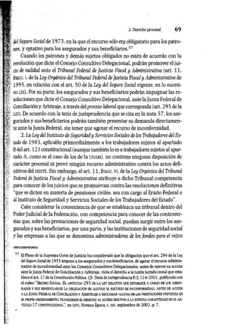 2. Derecho procesal 6 9
1 1 del Seguro Social de 19 73, en la que el recurso sólo era obligatorio para los patro-
1| aes, y optativo para los asegurados y sus beneficiarios.57
Cuando los patrones y demás sujetos obligados no estén de acuerdo con la
H| resolución que dicte el Consejo Consultivo Delegacional, podrán promover el jui-
H - ció de nulidad ante el Tribunal Federal de Justicia Fiscal y Administrativa (art. 11,
'M fracc. i, de la Ley Orgánica del Tribunal Federal de Justicia Fiscal y Administrativa de
Y ' 1995, en relación con el art. 50 de la Ley del Seguro Social vigente, en lo sucesi-
í •
' vo l s s ). Por su parte, los asegurados y sus beneficiarios podrán impugnar las re­
soluciones que dicte el Consejo Consultivo Delegacional, ante la Junta Federal de
, ' Conciliación y Arbitraje, a través del proceso laboral que corresponda (art. 29 5 de la
;l~ lss). De acuerdo con la tesis de jurisprudencia que se cita en la nota 5 7, los ase-
% gurados y sus beneficiarios podrán también presentar su demanda directamen-
• ' te ante la Junta Federal, sin tener que agotar el recurso de inconformidad,
r-t 2. La Ley del Instituto de Seguridad y Servicios Sociales de los Trabajadores del Es-
tado de 1983, aplicable primordialmente a los trabajadores sujetos al apartado
; B del art. 123 constitucional (aunque también lo es a trabajadores sujetos al apar-
[' tado A, como es el caso de los de la unam), no contiene ninguna disposición de
carácter procesal ni prevé ningún recurso administrativo contra los actos defi­
nitivos del is s s te . Sin embargo, el art. 11, fracc. vi, de la Ley Orgánica del Tribunal
‘> Federal de Justicia Fiscal y Administrativa atribuye a dicho Tribunal competencia
para conocer de los juicios que se promuevan contra las resoluciones definitivas
“que se dicten en materia de pensiones civiles, sea con cargo al Erario Federal o
al Instituto de Seguridad y Servicios Sociales de los Trabajadores del Estado”.
Cabe considerar la conveniencia de que se establezca un tribunal dentro del
Poder Judicial de la Federación, con competencia para conocer de las controver­
sias que, sobre las prestaciones de seguridad social, puedan surgir entre los ase­
gurados y sus beneficiarios, por una parte, y las instituciones de seguridad social
y las empresas a las que se denomina administradoras de los fondos para el retiro
57 El Pleno de la Suprema Corte de Justicia ha considerado que la obligación que el art. 294 de la Ley
del Seguro Social de 19 5 5 impone a los asegurados y sus beneficiarios, de agotar el recurso adminis­
trativo de inconformidad ante los Consejos Consultivos Delegacionales, antes de ejercer su acción
ante la Junta Federal de Conciliación y Arbitraje, viola el derecho a la tutela jurisdiccional que esta­
blece el art. 17 de la Constitución Política. Cfr. Tesis de jurisprudencia P./J. 114/2001. publicada con
el rubro “ Seguro S o c ia l. E l a rtíc u lo 29 5 de la le y re la tiv a que establece a carg o de lo s asegu­
rados y susb eneficiarios la o b lig ación de a g o ta r e l recu rso de inconform idad, an tes de acu d ir
a la Ju n ta Fed eral de C o n ciliació n y A rb itra je a re cla m a r algu n a de la s prestaciones previstas en
EL PROPIO ORDENAMIENTO, TRANSGREDE EL DERECHO AL ACCESO EFECTIVO A LA JUSTICIA GARANTIZADO EN EL AR­
TÍCULO 17 CONSTITUCIONAL", en S/FG, Novena Época, t. XIV, septiembre de 2001, p. 7.
 