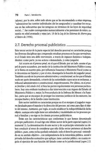7 0 Parte 1. Introducción
(afores), por la otra, sobre todo ahora que se ha encomendado a estas empresas
“administrar las cuentas individuales (de los asegurados) y canalizar los recur­
sos en las subcuentas que las integran en términos de las leyes de seguridad
so cial..”, las cuales corresponden sustancialmente a las pensiones de retiro, ce­
santía en edad avanzada y vejez (art. 18 de la Ley de los Sistemas de Ahorro para
el Retiro d e 1996).
2.7. Derecho procesal publicístico_____________ _
Este tercer sector de la parte especial del derecho procesal se caracteriza porque
las diversas disciplinas que comprende estudian procesos en los que normalmen­
te el Estado tiene una doble intervención, a través de órganos distintos e indepen­
dientes: como parte, ya sea actora o demandada, y como juzgador.
Así ocurre en el proceso penal, en el que el Estado, por un lado, asume el pa­
pel de parte acusadora, por medio de la institución del Ministerio Público (como
se le llam a en nuestro país, por influencia francesa) o Ministerio Fiscal (como se
le denomina en España); y por el otro, desempeña la función de juzgador penal.
También sucede en los procesos administrativo y constitucional, en los que el Estado
suele ser parte demandada, a través de las autoridades cuyos actos se reclaman, y
tribunal administrativo o constitucional, respectivamente. Por último, en eí proce­
so fam iliar y del estado civil, si bien las partes regularmente son personas particu­
lares, hay una evidente tendencia a dar intervención a un órgano del Estado (el
Ministerio Público o, mejor, la Procuraduría de la Defensa del Menor y la Fami­
lia), para que se encargue de proteger los intereses jurídicos de los menores, los
incapacitados y de la familia como institución.
Este sector también se caracteriza porque en él se otorgan al juzgador mayo­
resfacultades para el impulso y la dirección del proceso, así como para fijar el obje­
to del mismo. Asimismo, por regla, se suele establecer la indisponibilidad de dicho
objeto, aunque esta regla tiene sus salvedades y modalidades en los procesos pe­
nal y familiar, y no rige en los demás procesos publicísticos.
Éstas son las característiscas que conforman lo que hemos denominado
principio publicístico, el cual rige este último sector de la parte especial (supra 2.4,
numeral 3). La denominación de este sector y de su principio orientador no de­
ben conducir al error de considerar que sólo dicho sector pertenece al derecho
público, pues, como ya ha quedado señalado, todo el derecho procesal-entendi­
do en su sentido objetivo-, con independencia de la naturaleza pública, social o
privada del derecho sustantivo que aplique, tiene carácter público, en cuanto re­
gula el ejercicio de una función del Estado como es la jurisdiccional (supra 2.2,
 