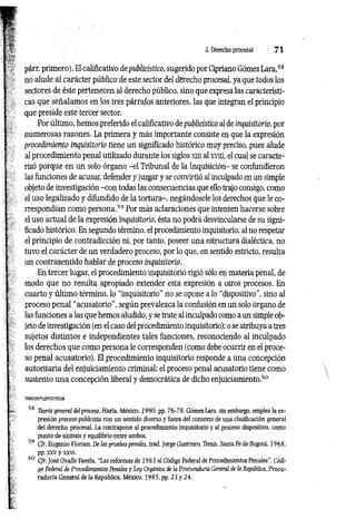 2. Derecho procesal 7 1
párr. primero). El calificativo de publicístico, sugerido por Cipriano Gómez Lara,58
no alude al carácter público de este sector del derecho procesal, ya que todos los
sectores de éste pertenecen al derecho público, sino que expresa las característi­
cas que señalamos en los tres párrafos anteriores, las que integran el principio
que preside este tercer sector.
Por último, hemos preferido el calificativo de publicístico al de inquisitorio, por
numerosas razones. La primera y más importante consiste en que la expresión
procedimiento inquisitorio tiene un significado histórico muy preciso, pues alude
al procedimiento penal utilizado durante los siglos xm al xvm, el cual se caracte­
rizó porque en un solo órgano -e l Tribunal de la Inquisición- se confundieron
las funciones de acusar, defender y juzgar y se convirtió al inculpado en un simple
objeto de investigación -con todas las consecuencias que ello trajo consigo, como
el uso legalizado y difundido de la tortura-, negándosele los derechos que le co­
rrespondían como persona.59 Por más aclaraciones que intenten hacerse sobre
el uso actual de la expresión inquisitorio, ésta no podrá desvincularse de su signi­
ficado histórico. En segundo término, el procedimiento inquisitorio, al no respetar
el principio de contradicción ni, por tanto, poseer una estructura dialéctica, no
tuvo el carácter de un verdadero proceso, por lo que, en sentido estricto, resulta
un contrasentido hablar de proceso inquisitorio.
En tercer lugar, el procedimiento inquisitorio rigió sólo en materia penal, de
modo que no resulta apropiado extender esta expresión a otros procesos. En
cuarto y último término, lo “inquisitorio” no se opone a lo “dispositivo”, sino al
proceso penal "acusatorio”, según prevalezca la confusión en un solo órgano de
las funciones a las que hemos aludido, y se trate al inculpado como a un simple ob­
jeto de investigación (en el caso del procedimiento inquisitorio); o se atribuya a tres
sujetos distintos e independientes tales funciones, reconociendo al inculpado
los derechos que como persona le corresponden (como debe ocurrir en el proce­
so penal acusatorio). El procedimiento inquisitorio responde a una concepción
autoritaria del enjuiciamiento criminal; el proceso penal acusatorio tiene como
sustento una concepción liberal y democrática de dicho enjuiciamiento.60
58 Teoría general delproceso, Haría, México, 1 9 9 0 ,pp. 76-78. Gómez Lara, sin embargo, emplea la ex­
presión proceso publicista con un sentido diverso y fuera del contexto de una clasificación general
del derecho procesal. La contrapone al procedimiento inquisitorio y al proceso dispositivo, como
punto de síntesis y equilibrio entre ambos.
59 Cfr. Eugenio Florian, De las pruebas penales, trad. Jorge Guerrero, Itemis, Santa Fe de Bogotá. 1968.
pp. xxv y xxvi.
60 Cfr. José Ovalle Favela, “Las reformas de 1983 al Código Federal de Procedimientos-Penales'’, Códi­
go Federal de Procedimientos Penales y Ley Orgánica de la Procuraduría General de la República, Procu­
raduría General de la República, México, 1985, pp. 23 y 24.
 