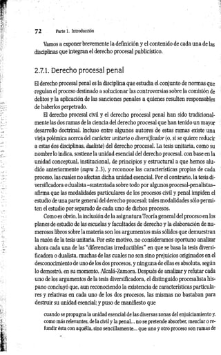 7 2 Parte 1. Introducción
Vamos a exponer brevemente la definición y el contenido de cada una de las
disciplinas que integran el derecho procesal publicístico.
2.7.1. Derecho procesal penal
El derecho procesal penal es la disciplina que estudia el conjunto de normas que
regulan el proceso destinado a solucionar las controversias sobre la comisión de
delitos y la aplicación de las sanciones penales a quienes resulten responsables
de haberlos perpetrado.
El derecho procesal civil y el derecho procesal penal han sido tradicional­
mente las dos ramas de la ciencia del derecho procesal que han tenido un mayor
desarrollo doctrinal. Incluso entre algunos autores de estas ramas existe una
vieja polémica acerca del carácter unitario o diversíficador (o, si se quiere reducir
a estas dos disciplinas, dualista) del derecho procesal. La tesis unitaria, como su
nombre lo indica, sostiene la unidad esencial del derecho procesal, con base en la
unidad conceptual, institucional, de principios y estructural a que hemos alu­
dido anteriormente (supra 2.3), y reconoce las características propias de cada
proceso, las cuales no afectan dicha unidad esencial. Por el contrario, la tesis di-
versificadora o dualista-sustentada sobre todo por algunos procesal-penalistas-
afirma que las modalidades particulares de los procesos civil y penal impiden el
estudio de una parte general del derecho procesal; tales modalidades sólo permi­
ten el estudio por separado de cada uno de dichos procesos.
Como es obvio, la inclusión de la asignatura Teoría general del proceso en los
planes de estudio de las escuelas y facultades de derecho y la elaboración de nu­
merosos libros sobre la materia son los argumentos más sólidos que demuestran
la razón de la tesis unitaria. Por este motivo, no consideramos oportuno analizar
ahora cada una de las “diferencias irreductibles" en que se basa la tesis diversi­
ficadora o dualista, muchas de las cuales no son sino prejuicios originados en el
desconocimiento de uno de los dos procesos, y ninguna de ellas es absoluta, según
lo demostró, en su momento, Alcalá-Zamora. Después de analizar y refutar cada
uno de los argumentos de la tesis diversificadora, el distinguido procesalista his­
pano concluyó que, aun reconociendo la existencia de características particula­
res y relativas en cada uno de los dos procesos, las mismas no bastaban para
destruir su unidad esencial; y puso de manifiesto que
cuando se propugna la unidad esencial de las diversas zonas del enjuiciamiento y,
como más relevantes, de la civil y la penal... no se pretende absorber, mezclar o re­
fundir ésta con aquélla, sino sencillamente... que uno y otro proceso son ramas de
 
