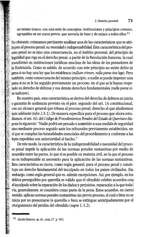 2. Derecho procesal 7 3
un mismo tronco, con una serie de conceptos, instituciones y principios comunes,
agrupables en un curso previo, que serviría de base y de enlace a todos ellos.61
Noobstante, estimamos pertinente anallizar una de las características que se atri­
buyen al proceso penal: su necesidad o indispensabilidad. Esta característica del pro­
ceso penal no es sino una consecuencia, en el ámbito procesal, del principio de
legalidad que rige en el derecho penal, a partir de la Revolución francesa, la cual
transformó en instituciones jurídicas muchas de las ideas de los pensadores de
la Ilustración. Como es sabido, de acuerdo con este principio no existe delito ni
pena si no hay una ley que los establezca (nulíum crimen, milla poena sine lege). Pero
también, como consecuencia del mismo principio, a nadie se puede imponer una
pena si no se le ha seguido previamente un proceso, en el que se le hayan respe­
tado su derecho de defensa y sus demás derechos fundamentales (nulla poena si­
ne iudicium).
En nuestro país, esta característica se deriva del derecho de defensa en juicio
o garantía de audiencia previsto en el párr. segundo del art. 14 constitucional,
con un alcance general que rebasa al proceso penal; derecho al que aludiremos
más adelante (infra 2 .8.1). De manera específica para el proceso que ahora estu­
diamos, el art. 60. del Código de Procedimientos Penales del Estado de Querétaro dis­
pone lo siguiente: “Nadie podrá ser penado o sometido a una medida de seguridad
sino mediante proceso seguido ante los tribunales previamente establecidos, en
el que se cumplan las formalidades esenciales del procedimiento y conforme a las
leyes expedidas con anterioridad al hecho.”
De este modo, la característica de la indispensabilidad o necesidad del proce­
so penal impide la aplicación de las normas penales sustantivas por medio de
acuerdos entre las partes, lo que sí es posible en materia civil, en la que el proceso
no es indispensable ni necesario para la aplicación de las normas sustantivas.
Esta característica es cierta, como regla general, para el proceso penal y consti­
tuye un derecho fundamental del inculpado en todos los países civilizados. Sin
embargo, como regla general que es, admite excepciones. Así, por ejemplo, en los
delitos perseguibles por querella es válido que el ofendido celebre acuerdos con
el inculpado sobre la reparación de los daños y perjuicios, reparación a la que toda­
vía, generalmente, se considera como parte de la pena. Estos acuerdos, en cierto
sentido, aplican normas penales sustantivas sin previo proceso, el cual o bien no se
inicia por no presentarse la querella o bien se extingue anticipadamente por el
otorgamiento del perdón del ofendido (supra 1.3.2).
 