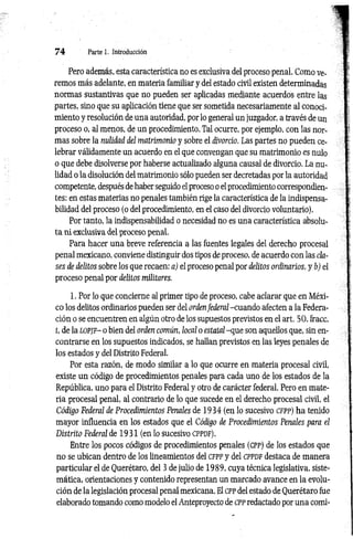 7 4 Parte 1. Introducción
Pero además, esta característica no es exclusiva del proceso penal. Como ve­
remos más adelante, en materia familiar y del estado civil existen determinadas
normas sustantivas que no pueden ser aplicadas mediante acuerdos entre las
partes, sino que su aplicación tiene que ser sometida necesariamente al conoci­
miento y resolución de una autoridad, por lo general un juzgador, a través de un
proceso o, al menos, de un procedimiento. Tal ocurre, por ejemplo, con las nor­
mas sobre la nulidad del matrimonio y sobre el divorcio. Las partes no pueden ce­
lebrar válidamente un acuerdo en el que convengan que su matrimonio es nulo
o que debe disolverse por haberse actualizado alguna causal de divorcio. La nu­
lidad o la disolución del matrimonio sólo pueden ser decretadas por la autoridad
competente, después de haber seguido el proceso o el procedimiento correspondien­
tes: en estas materias no penales también rige la característica de la indispensa­
bilidad del proceso (o del procedimiento, en el caso del divorcio voluntario).
Por tanto, la indispensabilidad o necesidad no es una característica absolu­
ta ni exclusiva del proceso penal.
Para hacer una breve referencia a las fuentes legales del derecho procesal
penal mexicano, conviene distinguir dos tipos de proceso, de acuerdo con las cla­
ses de delitos sobre los que recaen: a) el proceso penal por delitos ordinarios, y b) el
proceso penal por delitos militares.
1. Por lo que concierne al primer tipo de proceso, cabe aclarar que en Méxi­
co los delitos ordinarios pueden ser del ordenfederal -cuando afecten a la Federa­
ción o se encuentren en algún otro de los supuestos previstos en el art. 50, fracc.
i, de la LOPJF- o bien del orden común, local o estatal -que son aquellos que, sin en­
contrarse en los supuestos indicados, se hallan previstos en las leyes penales de
los estados y del Distrito Federal.
Por esta razón, de modo similar a lo que ocurre en materia procesal civil,
existe un código de procedimientos penales para cada uno de los estados de la
República, uno para el Distrito Federal y otro de carácter federal. Pero en mate­
ria procesal penal, al contrario de lo que sucede en el derecho procesal civil, el
Código Federal de Procedimientos Penales de 1934 (en lo sucesivo CFPP) ha tenido
mayor influencia en los estados que el Código de Procedimientos Penales para el
Distrito Federal de 1931 (en lo sucesivo cp p df).
Entre los pocos códigos de procedimientos penales (cpp) de los estados que
no se ubican dentro de los lineamientos del cfp p y del c p p d f destaca de manera
particular el de Querétaro, del 3 de julio de 1989, cuya técnica legislativa, siste­
mática, orientaciones y contenido representan un marcado avance en la evolu­
ción de la legislación procesal penal mexicana. El cpp del estado de Querétaro fue
elaborado tomando como modelo el Anteproyecto de cpp redactado por una comi­
 
