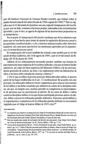 2. Derecho procesal 7 5
sión del Instituto Nacional de Ciencias Penales (inacipe), que trabajó sobre el
mismo durante más de dos años (de julio de 1986 a agosto de 1988).62 Esto no sig­
nifica que el cpp del estado de Ouerétaro sea una copia del Anteproyecto del inacipe,
ya que, por un lado, contiene soluciones propias, adecuadas a las circunstancias
del estado, y por el otro, se aparta de algunas de las innovaciones propuestas en
el Anteproyecto.
Por su parte, el Anteproyecto del inacipe constituye uno de los esfuerzos más
serios que se han hecho para tratar de ajustar la regulación del proceso penal a
las garantías constitucionales y a los convenios internacionales sobre derechos
humanos, así como para aprovechar las enseñanzas aportadas por la experien­
cia y la teoría del proceso penal.
El Anteproyecto del inacipe también fue tomado como modelo por el cpp del
estado de Baja California, del 10 de agosto de 1989, y por el cpp del estado de Hi­
dalgo, del 30 de marzo de 1990.
Además de los ordenamientos procesales penales, también son fuentes en
esta materia las leyes orgánicas de los poderes judiciales, alas que ya hemos hecho
referencia, así como las leyes orgánicas del Ministerio Público o de las procura­
durías generales de justicia, las leyes o los reglamentos sobre las defensorías de
oficio y las leyes sobre extradición externa e interna.63
2. Por lo que se refiere al proceso penal por delitos del orden militar, es preciso
partir de las bases establecidas en el art. 13 constitucional. De acuerdo con este
precepto, los tribunales militares tienen competencia para conocer únicamente
de los delitos y las faltas cometidos por militares en contra de la disciplina mili­
tar, sin que, en ningún caso, puedan extender su competencia al enjuiciamien­
to de personas que no pertenezcan al ejército. De los casos de delitos o faltas
contra la disciplina militar en los que hayan participado personas ajenas al ejér­
cito, deben conocer los tribunales penales ordinarios. El proceso penal militar y
la organización y competencia de los tribunales penales militares se encuentran
regulados por el Código de Justicia Militar de 1933 (cjm).64
62 La comisión que redactó el Anteproyecto de Código de Procedimientos Penales del in a c ip e estuvo in­
tegrada por los doctores Celestino Porte Petit, Jesús Zamora Pierce y Moisés Moreno, así como por
los licenciados Bernardo Tirado, Roberto Hernández y el autor de esta obra.
63 Para un estudio más amplio de las fuentes del derecho procesal penal, véase Sergio García Ramí­
rez, Curso de derecho procesal penal, 5a. ed., Porrúa, México, 1989, pp. 71-81.
64 Acerca de la interpretación del art. 13 de la Constitución en este tema, véase Ovalle Favela, op. cit.,
nota 6, pp. 14-17. Sobre el derecho procesal penal militar en México, véase el ensayo de Sergio Gar­
cía Ramírez, “Características del enjuiciamiento penal militar mexicano", en Estudios penales, Es­
cuela Nacional de Artes Gráficas, México, 1977, pp. 7-30, así como en nuestra antología Temas y
problemas..., op. cit., nota 22, pp. 181-200.
 