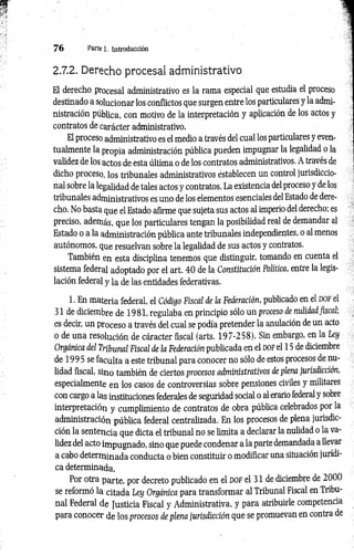 7 6 Parte 1. introducción
2.7.2. Derecho procesal administrativo
El derecho procesal administrativo es la rama especial que estudia el proceso
destinado a solucionar los conflictos que surgen entre los particulares y la admi­
nistración pública, con motivo de la interpretación y aplicación de los actos y
contratos de carácter administrativo.
El proceso administrativo es el medio a través del cual los particulares y even­
tualmente la propia administración pública pueden impugnar la legalidad o la
validez de los actos de esta última o de los contratos administrativos. A través de
dicho proceso, los tribunales administrativos éstablecen un control jurisdiccio­
nal sobre la legalidad de tales actos y contratos. La existencia del proceso y de los
tribunales administrativos es uno de los elementos esenciales del Estado de dere­
cho. No basta que el Estado afirme que sujeta sus actos al imperio del derecho; es
preciso, además, que los particulares tengan la posibilidad real de demandar al
Estado o a la administración pública ante tribunales independientes, o al menos
autónomos, que resuelvan sobre la legalidad de sus actos y contratos.
También en esta disciplina tenemos que distinguir, tomando en cuenta el
sistema federal adoptado por el art. 40 de la Constitución Política, entre la legis­
lación federal y la de las entidades federativas.
1. En materia federal, el Código Fiscal de la Federación, publicado en el d o f el
31 de diciembre de 1981, regulaba en principio sólo un proceso de nulidad fiscal;
es decir, un proceso a través del cual se podía pretender la anulación de un acto
o de una resolución de cáracter fiscal (arts. 197-258). Sin embargo, en la Ley
Orgánica del Tribunal Fiscal de la Federación publicada en el dof el 15 de diciembre
de 1995 se faculta a este tribunal para conocer no sólo de estos procesos de nu­
lidad fiscal, sino también de ciertos procesos administrativos de plena jurisdicción,
especialmente en los casos de controversias sobre pensiones civiles y militares
con cargo a las instituciones federales de seguridad social o al erario federal y sobre
interpretación y cumplimiento de contratos de obra pública celebrados por la
administración pública federal centralizada. En los procesos de plena jurisdic­
ción la sentencia que dicta el tribunal no se limita a declarar la nulidad o la va­
lidez del acto impugnado, sino que puede condenar a la parte demandada a llevar
a cabo determinada conducta o bien constituir o modificar una situación jurídi­
ca determinada.
Por otra parte, por decreto publicado en el DOF el 31 de diciembre de 2000
se reformó la citada Ley Orgánica para transformar al Tribunal Fiscal en Tribu­
nal Federal de Justicia Fiscal y Administrativa, y para atribuirle competencia
para conocer de los procesos de plena jurisdicción que se promuevan en contra de
 