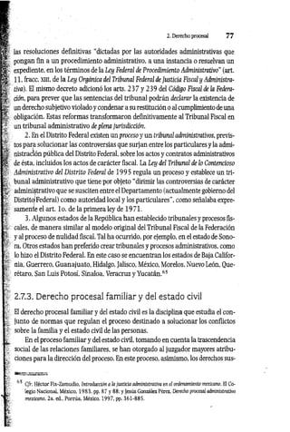 2. Derecho procesal 7 7
'm
i-
las resoluciones definitivas “dictadas por las autoridades administrativas que
pongan fin a un procedimiento administrativo, a una instancia o resuelvan un
expediente, en los términos de la Ley Federal de Procedimiento Administrativo" (art.
11, fracc. xm, de la Ley Orgánica del Tribunal Federal de Justicia Fiscal y Administra­
tiva). El mismo decreto adicionó los arts. 2 3 7 y 239 del Código Fiscal de la Federa­
ción, para prever que las sentencias del tribunal podrán declarar la existencia de
un derecho subjetivo violado y condenar a su restitución o al cumplimiento de una
obligación. Estas reformas transformaron definitivamente al Tribunal Fiscal en
un tribunal administrativo de plena jurisdicción.
2. En el Distrito Federal existen un proceso y un tribunal administrativos, previs­
tos para solucionar las controversias que surjan entre los particulares y la admi­
nistración pública del Distrito Federal, sobre los actos y contratos administrativos
de ésta, incluidos los actos de carácter fiscal. La Ley del Tribunal de lo Contencioso
Administrativo del Distrito Federal de 1995 regula un proceso y establece un tri­
bunal administrativo que tiene por objeto “dirimir las controversias de carácter
'i, administrativo que se susciten entre el Departamento (actualmente gobierno del
Distrito Federal) como autoridad local y los particulares”, como señalaba expre­
samente el art. lo . de la primera ley de 1971.
3. Algunos estados de la República han establecido tribunales y procesos fis­
cales, de manera similar al modelo original del Tribunal Fiscal de la Federación
y al proceso de nulidad fiscal. Tal ha ocurrido, por ejemplo, en el estado de Sono­
ra. Otros estados han preferido crear tribunales y procesos administrativos, como
lo hizo el Distrito Federal. En este caso se encuentran los estados de Baja Califor­
nia, Guerrero, Guanajuato, Hidalgo, Jalisco, México, Morelos, Nuevo León, Oue-
rétaro, San Luis Potosí, Sinaloa, Veracruz y Yucatán.65
2.7.3. Derecho procesal familiar y del estado civil
El derecho procesal familiar y del estado civil es la disciplina que estudia el con­
junto de normas que regulan el proceso destinado a solucionar los conflictos
sobre la familia y el estado civil de las personas.
En el proceso familiar y del estado civil, tomando en cuenta la trascendencia
social de las relaciones familiares, se han otorgado al juzgador mayores atribu­
ciones para la dirección del proceso. En este proceso, asimismo, los derechos sus-
■»SE-assfisaBffl
55 Cfr. Héctor Fix-Zamudio, Introducción a la justicia administrativa en el ordenamiento mexicano. El Co­
legio Nacional, México, 1983, pp. 87 y 88; y Jesús González Pérez, derecho procesal administrativo
fe . mexicano, 2a. ed„ Porrúa, México, 1997, pp. 361-885.
Ir
 