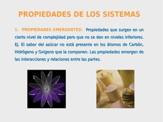PROPIEDADES DE LOS SISTEMAS
1. PROPIEDADES EMERGENTES: Propiedades que surgen en un
cierto nivel de complejidad pero que no se dan en niveles inferiores.
Ej. El sabor del azúcar no está presente en los átomos de Carbón,
Hidrógeno y Oxigeno que la componen. Las propiedades emergen de
las interacciones y relaciones entre las partes.
 
