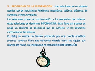 3. PROPIEDAD DE LA INFORMACIÓN: Las relaciones en un sistema
pueden ser de naturaleza: Fisiológica, magnética, calórica, eléctrica, de
contacto, verbal, simbólica.
Las relaciones ponen en comunicación a los elementos del sistema,
estas relaciones se denomina INFORMACIÓN, ésta fluye para poner en
juego un conjunto de decisiones que se cumplen en los diferentes
componentes del sistema.
Ej. Reloj de cuerda: la tensión producida por una cuerda enrollada
produce contacto físico que transmite energía hasta las agujas que
marcan las horas. La energía que se transmite es INFORMACIÓN.
 