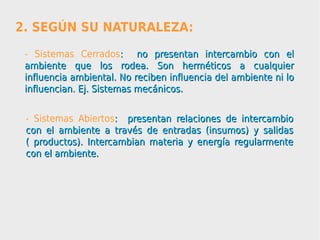 2. SEGÚN SU NATURALEZA:
 - Sistemas Cerrados: no presentan intercambio con el
 ambiente que los rodea. Son herméticos a cualquier
 influencia ambiental. No reciben influencia del ambiente ni lo
 influencian. Ej. Sistemas mecánicos.


 - Sistemas Abiertos: presentan relaciones de intercambio
 con el ambiente a través de entradas (insumos) y salidas
 ( productos). Intercambian materia y energía regularmente
 con el ambiente.
 