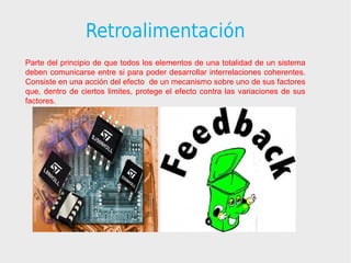Retroalimentación
Parte del principio de que todos los elementos de una totalidad de un sistema
deben comunicarse entre si para poder desarrollar interrelaciones coherentes.
Consiste en una acción del efecto de un mecanismo sobre uno de sus factores
que, dentro de ciertos limites, protege el efecto contra las variaciones de sus
factores.
 