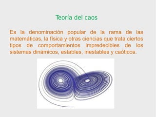 Teoría del caos

Es la denominación popular de la rama de las
matemáticas, la física y otras ciencias que trata ciertos
tipos de comportamientos impredecibles de los
sistemas dinámicos, estables, inestables y caóticos.
 