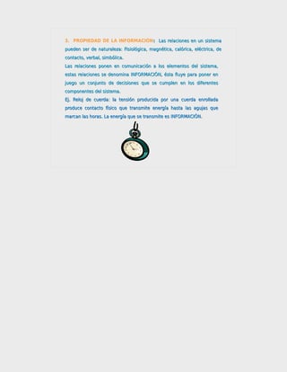 3. PROPIEDAD DE LA INFORMACIÓN: Las relaciones en un sistema
                              :
pueden ser de naturaleza: Fisiológica, magnética, calórica, eléctrica, de
contacto, verbal, simbólica.
Las relaciones ponen en comunicación a los elementos del sistema,
estas relaciones se denomina INFORMACIÓN, ésta fluye para poner en
juego un conjunto de decisiones que se cumplen en los diferentes
componentes del sistema.
Ej. Reloj de cuerda: la tensión producida por una cuerda enrollada
produce contacto físico que transmite energía hasta las agujas que
marcan las horas. La energía que se transmite es INFORMACIÓN.
 