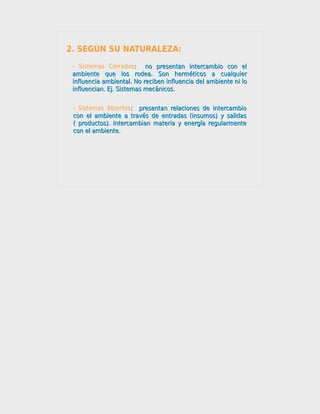 2. SEGÚN SU NATURALEZA:
 - Sistemas Cerrados: no presentan intercambio con el
                        :
 ambiente que los rodea. Son herméticos a cualquier
 influencia ambiental. No reciben influencia del ambiente ni lo
 influencian. Ej. Sistemas mecánicos.


 - Sistemas Abiertos: presentan relaciones de intercambio
                     :
 con el ambiente a través de entradas (insumos) y salidas
 ( productos). Intercambian materia y energía regularmente
 con el ambiente.
 