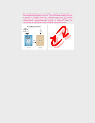 La retroalimentación puede ser positiva, negativa o compensada. La
retroalimentación es negativa cuando su función consiste en contener o regular
el cambio, es positiva si amplifica o multiplica el cambio en una dirección
determinada y se dice que es compensada cuando un regulador ejerce
alternadamente retroalimentaciones positivas y negativas, según las
necesidades del mantenimiento de la estabilidad del sistema regulado
 