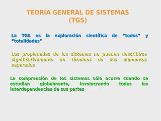 TEORÍA GENERAL DE SISTEMAS
                 (TGS)

La TGS es la     exploración   científica   de   “todos”   y
“totalidades”

Las propiedades de los sistemas no pueden describirse
significativamente en términos de sus elementos
separados


La comprensión de los sistemas sólo ocurre cuando se
estudian    globalmente,     involucrando todas   las
interdependencias de sus partes
 