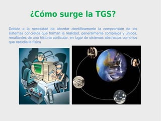 ¿Cómo surge la TGS?
Debido a la necesidad de abordar científicamente la comprensión de los
sistemas concretos que forman la realidad, generalmente complejos y únicos,
resultantes de una historia particular, en lugar de sistemas abstractos como los
que estudia la física
 