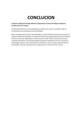 CONCLUCION
La TGS ha surgido para corregir defectos y proporcionar el marco de trabajo conceptual y
científico para esos campos.

El Enfoque de sistemas es una metodología que auxiliará a los autores a considerar todas las
ramificaciones de sus decisiones unas ves diseñadas.

Buscar similitudes de estructura y de propiedades, así como fenómenos comunes que ocurren en
sistemas de diferentes disciplinas. El enfoque de sistemas busca generalizaciones que se refieran a
la forma en que están organizados los sistemas, por los cuales reciben, almacenan, procesan y
recuperan información. El nivel de generalidad se puede dar mediante el uso de una notación y
terminología comunes, como el pensamiento sistemático se aplica a campos aparentemente no
relacionados. Como las matemáticas han servido para llenar el vació entre las ciencias.
 