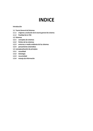 INDICE
Introducción

1.1 Teoría General de Sistemas
1.1.1 orígenes y evolución de la teoría general de sistema
1.1.2 finalidad de la TGS
1.2 Sistemas
1.2.1 conceptos de sistemas
1.2.2 limites de los sistemas
1.2.3 entornos o medio ambiente de los sistemas
1.2.4 pensamiento sistemático
1.3 conceptualización de principios
1.3.1 causalidad
1.3.2 teleología
1.3.3 recursividad
1.3.4 manejo de información
 