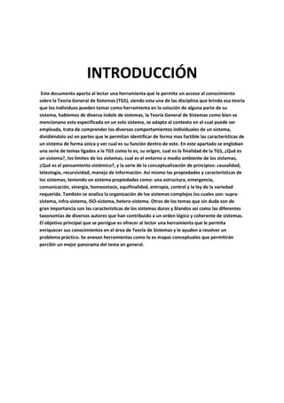 INTRODUCCIÓN
 Este documento aporta al lector una herramienta que le permite un acceso al conocimiento
sobre la Teoría General de Sistemas (TGS), siendo esta una de las disciplina que brinda esa teoría
que los individuos pueden tomar como herramienta en la solución de alguna parte de su
sistema, hablemos de diversa índole de sistemas, la Teoría General de Sistemas como bien se
mencionano esta especificada en un solo sistema, se adapta al contexto en el cual puede ser
empleada, trata de comprender los diversos comportamientos individuales de un sistema,
dividiéndolo así en partes que le permitan identificar de forma mas factible las características de
un sistema de forma única y ver cual es su función dentro de este. En este apartado se engloban
una serie de temas ligados a la TGS como lo es, su origen, cual es la finalidad de la TGS, ¿Qué es
un sistema?, los limites de los sistemas, cual es el entorno o medio ambiente de los sistemas,
¿Qué es el pensamiento sistémico?, y la serie de la conceptualización de principios: causalidad,
teleología, recursividad, manejo de información. Así mismo las propiedades y características de
los sistemas, teniendo un sistema propiedades como: una estructura, emergencia,
comunicación, sinergia, homeostasis, equifinalidad, entropía, control y la ley de la variedad
requerida. También se analiza la organización de los sistemas complejos los cuales son: supra-
sistema, infra-sistema, ISO-sistema, hetero-sistema. Otros de los temas que sin duda son de
gran importancia son las características de los sistemas duros y blandos así como las diferentes
taxonomías de diversos autores que han contribuido a un orden lógico y coherente de sistemas.
El objetivo principal que se persigue es ofrecer al lector una herramienta que le permita
enriquecer sus conocimientos en el área de Teoría de Sistemas y le ayuden a resolver un
problema práctico. Se anexan herramientas como lo es mapas conceptuales que permitirán
percibir un mejor panorama del tema en general.
 