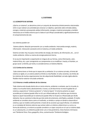 1.2 SISTEMAS

1.2.1CONCEPTO DE SISTEMA

¿Qué es un sistema?, se denomina como un conjunto de elementos dinámicamente relacionados
entre si que realizan una actividad para alcanzar un objetivo, operando sobre entradas (datos,
energía o materia) y proveyendo salidas (información, energía o materia) procesadas y también
interactúa con el medio entorno que lo rodea el cual influye considerable y significativamente en
el comportamiento de este.



Los sistemas pueden ser:

 Sistema abierto: Relación permanente con su medio ambiente. Intercambia energía, materia,
información. Interacción constante entre el sistema y el medio ambiente.

Sistema cerrado: Hay muy poco intercambio de energía, de materia, de información, etc. , con el
medio ambiente. Utiliza su reserva de energía potencial interna.

Si no ocurre importación o exportación en ninguna de sus formas, como información, calor,
materia física, etc. y por consiguiente sus componentes no se modifican. Insecto, el hombre, un
grupo social. La familia, por tanto, la consideraremos un Sistema Abierto.

1.2.2 Límites de los sistemas

 Cada sistema tiene un límite que lo separa de su ambiente. En un sistema cerrado, el límite del
sistema es rígido; en un sistema abierto el límite es más flexible. En años recientes, los límites de
los sistemas de muchas organizaciones han ido adquiriendo flexibilidad.-cerrado-rígido-abierto-
flexible-interior-exterior-vinculado-ambiente

1.2.3 Entorno o medio ambiente de los sistemas

Todo sistema está situado dentro de un cierto entorno, ambiente o contexto, que lo circunda, lo
rodea o lo envuelve total y absolutamente. A veces, es útil discriminar el entorno global de un
sistema y separarlo en “entorno próximo” y “entorno lejano”. El entorno próximo es aquel
accesible por el sistema (puede influir en él y ser influenciado por él); mientras que el entorno
lejano es aquel inaccesible por el sistema (no puede influir en él pero es influenciado por él).No
obstante, hoy se cuestiona la idea de que éste existe de antemano, está fijado y acabado. El medio
ambiente se considera ahora como un trasfondo, un ámbito o campo en donde se desarrolla el
sistema y que se modela continuamente a través de las acciones que aquel efectúa. Un ambiente
es un complejo de factores externos que actúan sobre un sistema y determinan su curso y su
forma de existencia, un entorno se puede considerar un súper conjunto en el cual un sistema dado
es un subconjunto, un ambiente puede tener uno o más parámetros. Estos factores intrínsecos
son:*Ambiente físico: física, geografía, clima, contaminación.*Ambiente biológico.
 