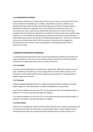 1.2.4 PENSAMIENTO SISTÉMICO

El pensamiento sistémico es la actitud del ser humano, que se basa en la percepción del mundo
real en términos de totalidades para su análisis, comprensión y accionar, a diferencia del
planteamiento del método científico, que sólo percibe partes de éste y de manera aislada. El
pensamiento sistémico es integrador, tanto en el análisis de las situación es como en las
conclusiones que nacen a partir de allí, proponiendo soluciones en las cuales se tienen que
considerar diversos elementos y relaciones que conforman la estructura de lo que se define como
"sistema", así como también de todo aquello que conforma el entorno del sistema definido. La
base filosófica que sustenta esta posición es el Holismo (del griego holos = entero).Es un medio de
reconocer las relaciones que existen entre los sucesos y las partes que los protagonizan,
permitiéndonos mayor conciencia para comprenderlos, y capacidad para poder influir o
interactuar con ellos.



1.3CONCEPTUALIZACION DE PRINCIPIOS

La conceptualización de principios se da a raíz de la pluralidad de conceptos muy parecidos que
surgían enfocados a la TGS, es así como científicos deciden unificarlos con el fin de conocerse
universalmente validos dentro de la rama y así evitar confusiones.

1.3.1 Causalidad

El principio de causalidad postula que todo efecto -todo evento- debe tener siempre una causa
(que, en idénticas circunstancias, una causa tenga siempre un mismo efecto se conoce como
"principio de uniformidad"), deben existir condiciones, que puede dar un resultado positivo o
negativo según sea la situación.

1.3.2 Teleología

Llámese teleología (del griego τέλος, fin, y -logía) al estudio de los fines o propósitos de algún
objeto o algún ser, o bien literalmente, a la doctrina filosófica de las causas finales.

Es un término utilizado en la rama de la TGS, el cual postula que todo sistema debe perseguir un
propósito o fin y tener un proceso para lograr ese objetivo.

Es un término utilizado en la rama de la TGS, el cual postula que todo sistema debe perseguir un
propósito o fin y tener un proceso para lograr ese objetivo.

1.3.3 Recursividad

El término recursividad hace referencia sobre aquellos elementos de un sistema, que puedan estar
en constante intercambio de información, y que para poder llegar a cumplir objetivos existe la
retroalimentación dentro de la organización de los elementos de los sistemas, dentro de un
 