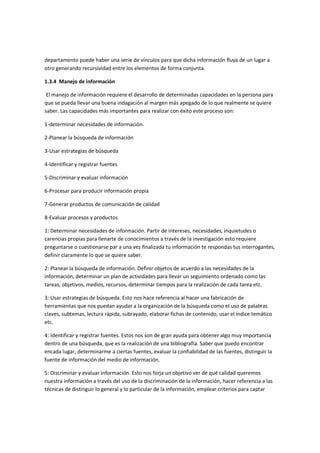 departamento puede haber una serie de vínculos para que dicha información fluya de un lugar a
otro generando recursividad entre los elementos de forma conjunta.

1.3.4 Manejo de información

 El manejo de información requiere el desarrollo de determinadas capacidades en la persona para
que se pueda llevar una buena indagación al margen más apegado de lo que realmente se quiere
saber. Las capacidades más importantes para realizar con éxito este proceso son:

1-determinar necesidades de información.

2-Planear la búsqueda de información

3-Usar estrategias de búsqueda

4-Identificar y registrar fuentes

5-Discriminar y evaluar información

6-Procesar para producir información propia

7-Generar productos de comunicación de calidad

8-Evaluar procesos y productos

1: Determinar necesidades de información. Partir de intereses, necesidades, inquietudes o
carencias propias para llenarte de conocimientos a través de la investigación esto requiere
preguntarse o cuestionarse par a una vez finalizada tu información te respondas tus interrogantes,
definir claramente lo que se quiere saber.

2: Planear la búsqueda de información. Definir objetos de acuerdo a las necesidades de la
información, determinar un plan de actividades para llevar un seguimiento ordenado como las
tareas, objetivos, medios, recursos, determinar tiempos para la realización de cada tarea etc.

3: Usar estrategias de búsqueda. Esto nos hace referencia al hacer una fabricación de
herramientas que nos puedan ayudar a la organización de la búsqueda como el uso de palabras
claves, subtemas, lectura rápida, subrayado, elaborar fichas de contenido, usar el índice temático
etc.

4: Identificar y registrar fuentes. Estos nos son de gran ayuda para obtener algo muy importancia
dentro de una búsqueda, que es la realización de una bibliografía. Saber que puedo encontrar
encada lugar, determinarme a ciertas fuentes, evaluar la confiabilidad de las fuentes, distinguir la
fuente de información del medio de información.

5: Discriminar y evaluar información. Esto nos forja un objetivo ver de qué calidad queremos
nuestra información a través del uso de la discriminación de la información, hacer referencia a las
técnicas de distinguir lo general y lo particular de la información, emplear criterios para captar
 