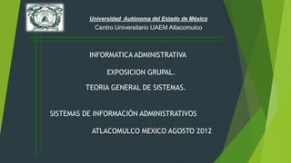 Universidad Autónoma del Estado de México
           Centro Universitario UAEM Atlacomulco



          INFORMATICA ADMINISTRATIVA

                EXPOSICION GRUPAL.

         TEORIA GENERAL DE SISTEMAS.


SISTEMAS DE INFORMACIÓN ADMINISTRATIVOS

           ATLACOMULCO MEXICO AGOSTO 2012
 